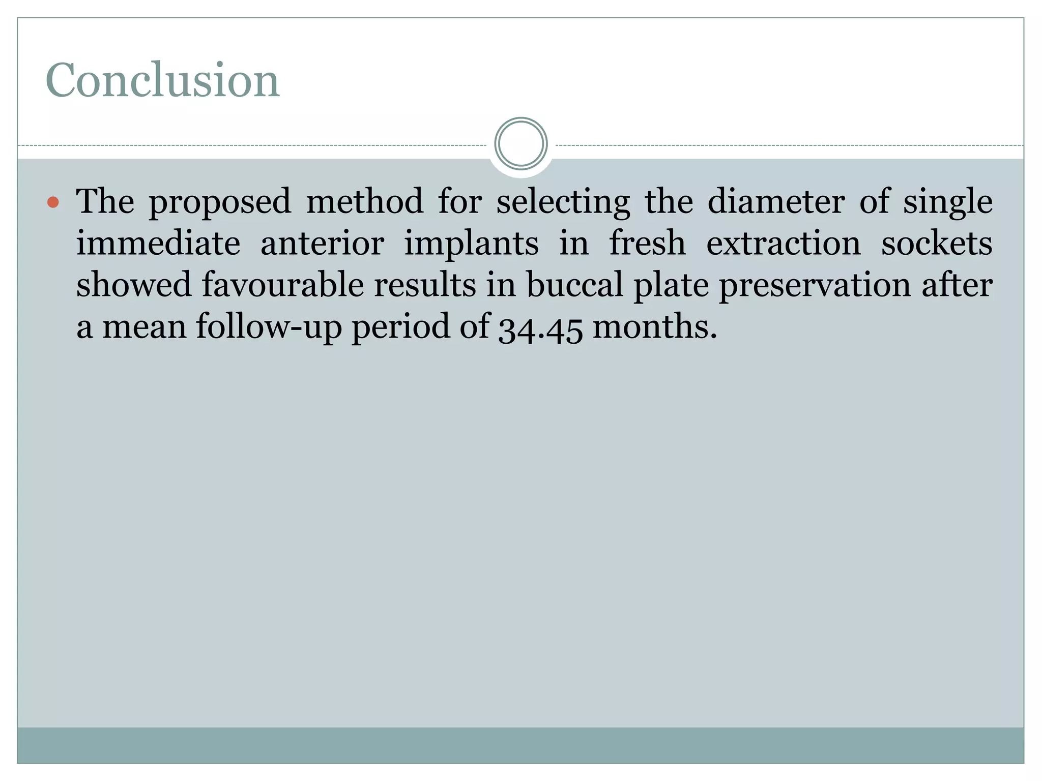 Conclusion
 The proposed method for selecting the diameter of single
immediate anterior implants in fresh extraction sockets
showed favourable results in buccal plate preservation after
a mean follow-up period of 34.45 months.
 