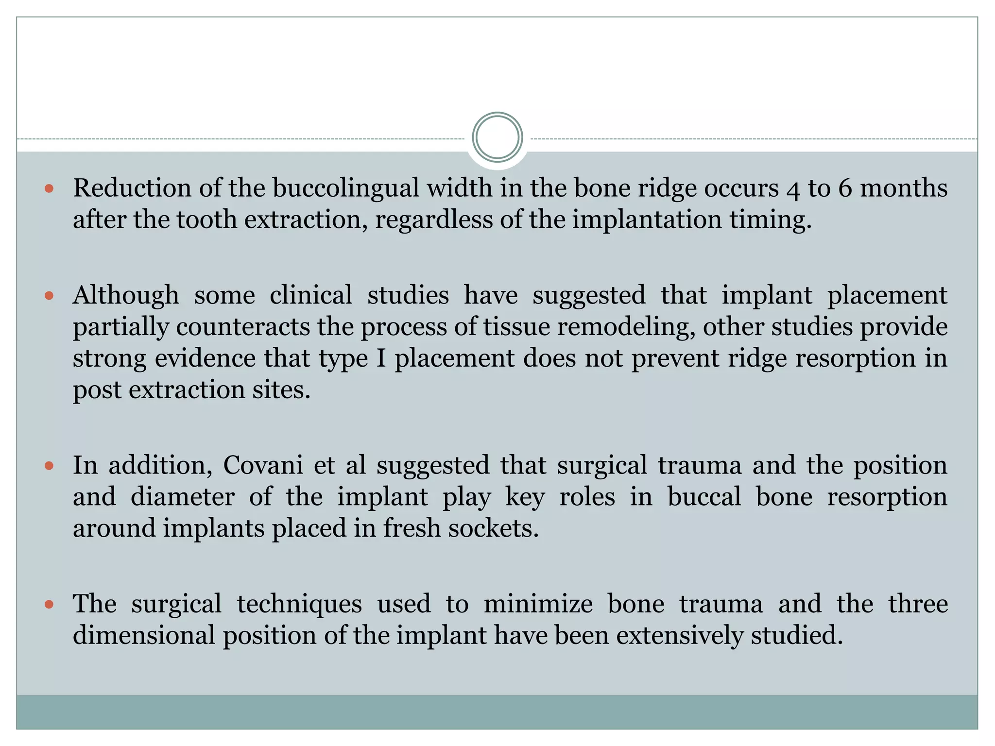  Reduction of the buccolingual width in the bone ridge occurs 4 to 6 months
after the tooth extraction, regardless of the implantation timing.
 Although some clinical studies have suggested that implant placement
partially counteracts the process of tissue remodeling, other studies provide
strong evidence that type I placement does not prevent ridge resorption in
post extraction sites.
 In addition, Covani et al suggested that surgical trauma and the position
and diameter of the implant play key roles in buccal bone resorption
around implants placed in fresh sockets.
 The surgical techniques used to minimize bone trauma and the three
dimensional position of the implant have been extensively studied.
 