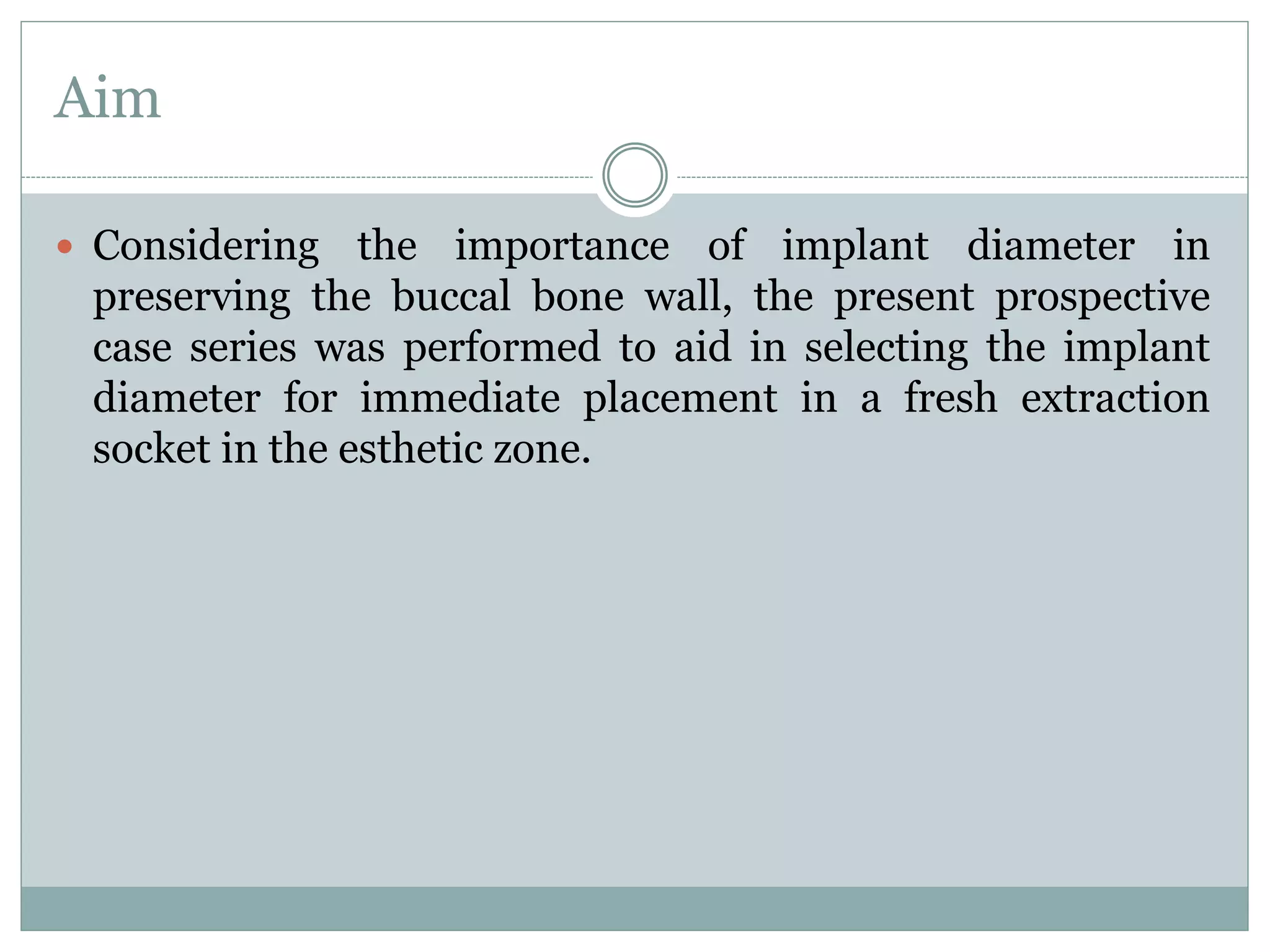 Aim
 Considering the importance of implant diameter in
preserving the buccal bone wall, the present prospective
case series was performed to aid in selecting the implant
diameter for immediate placement in a fresh extraction
socket in the esthetic zone.
 