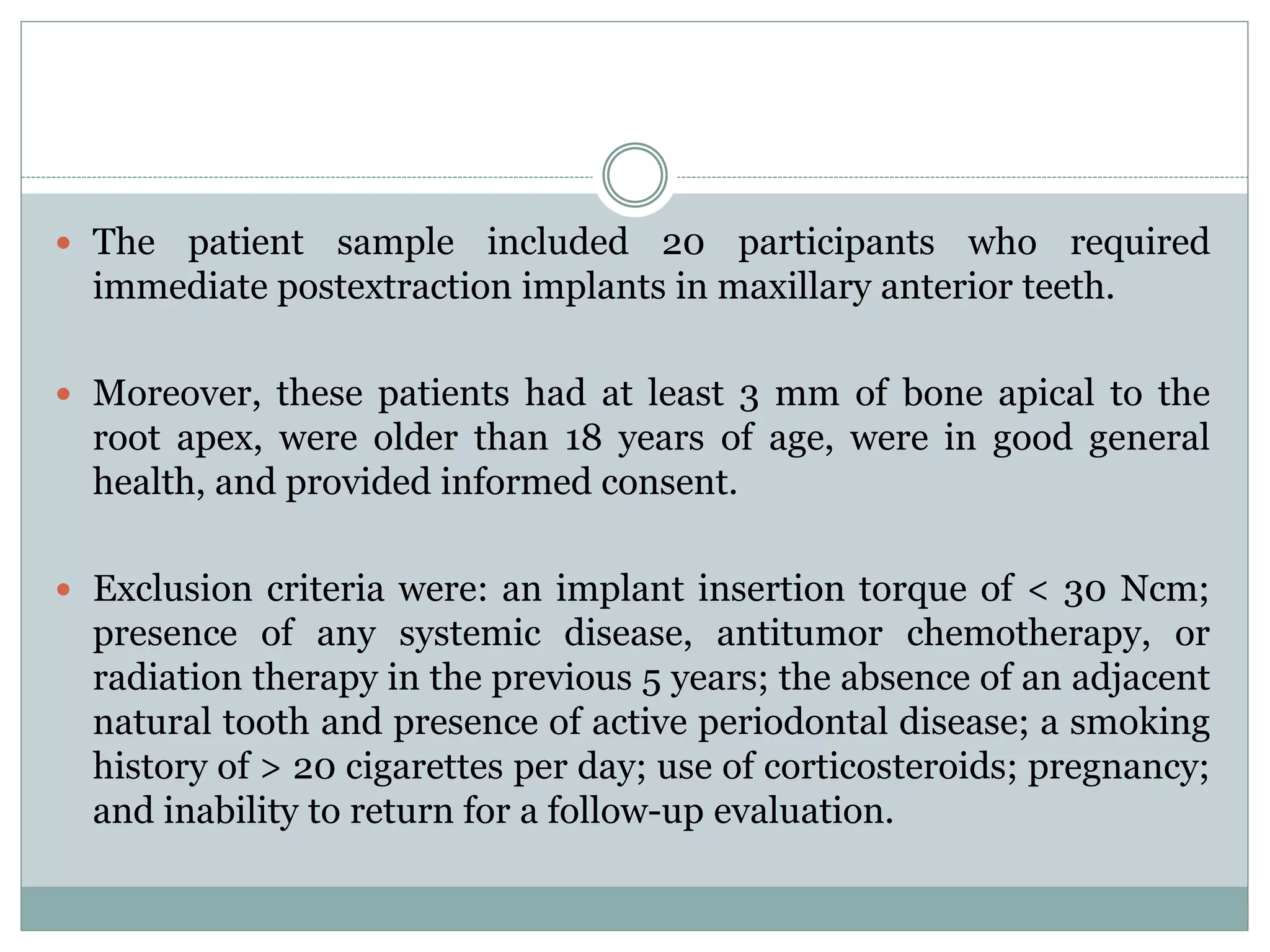  The patient sample included 20 participants who required
immediate postextraction implants in maxillary anterior teeth.
 Moreover, these patients had at least 3 mm of bone apical to the
root apex, were older than 18 years of age, were in good general
health, and provided informed consent.
 Exclusion criteria were: an implant insertion torque of < 30 Ncm;
presence of any systemic disease, antitumor chemotherapy, or
radiation therapy in the previous 5 years; the absence of an adjacent
natural tooth and presence of active periodontal disease; a smoking
history of > 20 cigarettes per day; use of corticosteroids; pregnancy;
and inability to return for a follow-up evaluation.
 