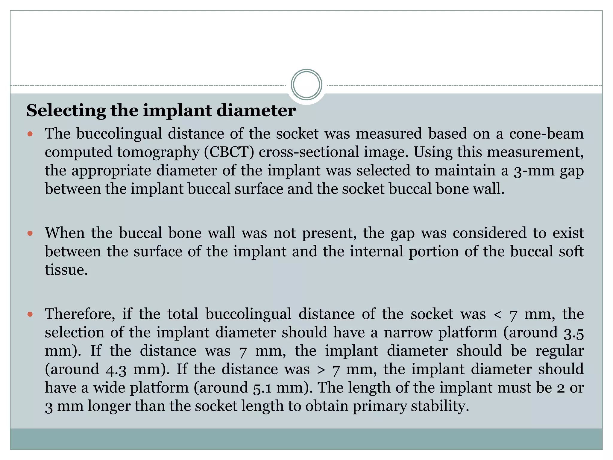 Selecting the implant diameter
 The buccolingual distance of the socket was measured based on a cone-beam
computed tomography (CBCT) cross-sectional image. Using this measurement,
the appropriate diameter of the implant was selected to maintain a 3-mm gap
between the implant buccal surface and the socket buccal bone wall.
 When the buccal bone wall was not present, the gap was considered to exist
between the surface of the implant and the internal portion of the buccal soft
tissue.
 Therefore, if the total buccolingual distance of the socket was < 7 mm, the
selection of the implant diameter should have a narrow platform (around 3.5
mm). If the distance was 7 mm, the implant diameter should be regular
(around 4.3 mm). If the distance was > 7 mm, the implant diameter should
have a wide platform (around 5.1 mm). The length of the implant must be 2 or
3 mm longer than the socket length to obtain primary stability.
 