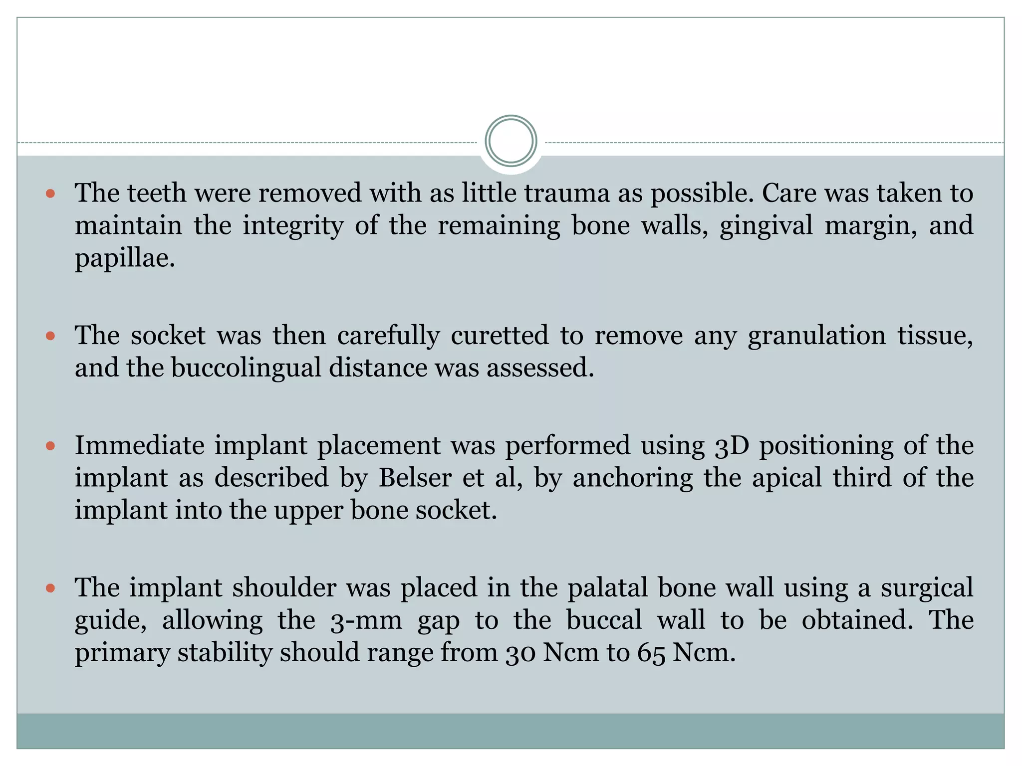  The teeth were removed with as little trauma as possible. Care was taken to
maintain the integrity of the remaining bone walls, gingival margin, and
papillae.
 The socket was then carefully curetted to remove any granulation tissue,
and the buccolingual distance was assessed.
 Immediate implant placement was performed using 3D positioning of the
implant as described by Belser et al, by anchoring the apical third of the
implant into the upper bone socket.
 The implant shoulder was placed in the palatal bone wall using a surgical
guide, allowing the 3-mm gap to the buccal wall to be obtained. The
primary stability should range from 30 Ncm to 65 Ncm.
 
