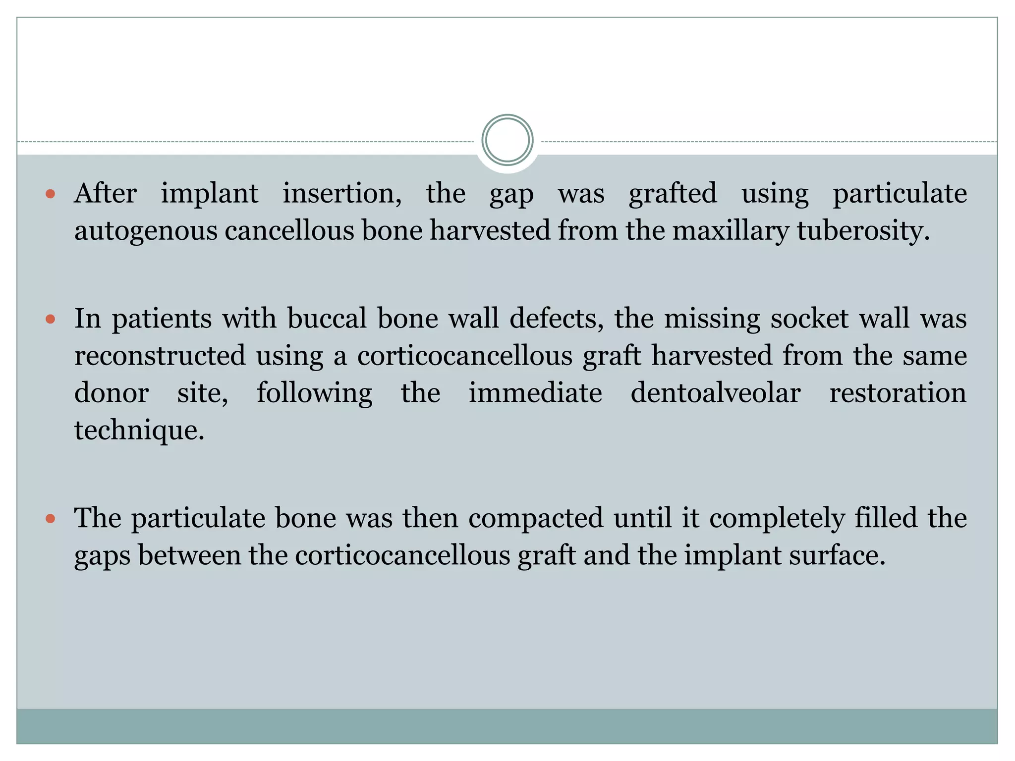 After implant insertion, the gap was grafted using particulate
autogenous cancellous bone harvested from the maxillary tuberosity.
 In patients with buccal bone wall defects, the missing socket wall was
reconstructed using a corticocancellous graft harvested from the same
donor site, following the immediate dentoalveolar restoration
technique.
 The particulate bone was then compacted until it completely filled the
gaps between the corticocancellous graft and the implant surface.
 