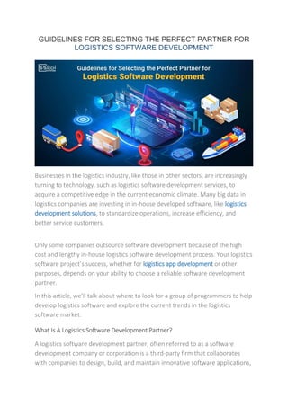 GUIDELINES FOR SELECTING THE PERFECT PARTNER FOR
LOGISTICS SOFTWARE DEVELOPMENT
Businesses in the logistics industry, like those in other sectors, are increasingly
turning to technology, such as logistics software development services, to
acquire a competitive edge in the current economic climate. Many big data in
logistics companies are investing in in-house developed software, like logistics
development solutions, to standardize operations, increase efficiency, and
better service customers.
Only some companies outsource software development because of the high
cost and lengthy in-house logistics software development process. Your logistics
software project’s success, whether for logistics app development or other
purposes, depends on your ability to choose a reliable software development
partner.
In this article, we’ll talk about where to look for a group of programmers to help
develop logistics software and explore the current trends in the logistics
software market.
What Is A Logistics Software Development Partner?
A logistics software development partner, often referred to as a software
development company or corporation is a third-party firm that collaborates
with companies to design, build, and maintain innovative software applications,
 