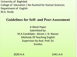 University of Baghdad
Collage of Education / Ibn Rushed for Human Sciences
Department of English
M.A. Study
Guidelines for Self- and Peer-Assessment
A Week Paper
Submitted by:
M.A Candidate : Akram J. N. Nasser
Methods Of Teaching English
Supervisor by Asst. Prof. Dr.
Sundus
2020 H.A 1441 A.H
 