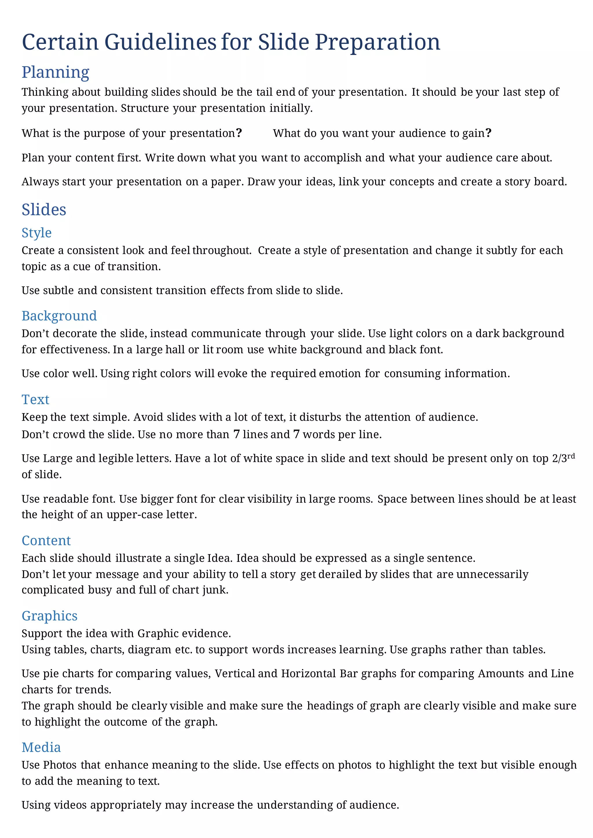 Certain Guidelines for Slide Preparation
Planning
Thinking about building slides should be the tail end of your presentation. It should be your last step of
your presentation. Structure your presentation initially.
What is the purpose of your presentation? What do you want your audience to gain?
Plan your content first. Write down what you want to accomplish and what your audience care about.
Always start your presentation on a paper. Draw your ideas, link your concepts and create a story board.
Slides
Style
Create a consistent look and feel throughout. Create a style of presentation and change it subtly for each
topic as a cue of transition.
Use subtle and consistent transition effects from slide to slide.
Background
Don’t decorate the slide, instead communicate through your slide. Use light colors on a dark background
for effectiveness. In a large hall or lit room use white background and black font.
Use color well. Using right colors will evoke the required emotion for consuming information.
Text
Keep the text simple. Avoid slides with a lot of text, it disturbs the attention of audience.
Don’t crowd the slide. Use no more than 7 lines and 7 words per line.
Use Large and legible letters. Have a lot of white space in slide and text should be present only on top 2/3rd
of slide.
Use readable font. Use bigger font for clear visibility in large rooms. Space between lines should be at least
the height of an upper-case letter.
Content
Each slide should illustrate a single Idea. Idea should be expressed as a single sentence.
Don’t let your message and your ability to tell a story get derailed by slides that are unnecessarily
complicated busy and full of chart junk.
Graphics
Support the idea with Graphic evidence.
Using tables, charts, diagram etc. to support words increases learning. Use graphs rather than tables.
Use pie charts for comparing values, Vertical and Horizontal Bar graphs for comparing Amounts and Line
charts for trends.
The graph should be clearly visible and make sure the headings of graph are clearly visible and make sure
to highlight the outcome of the graph.
Media
Use Photos that enhance meaning to the slide. Use effects on photos to highlight the text but visible enough
to add the meaning to text.
Using videos appropriately may increase the understanding of audience.
 
