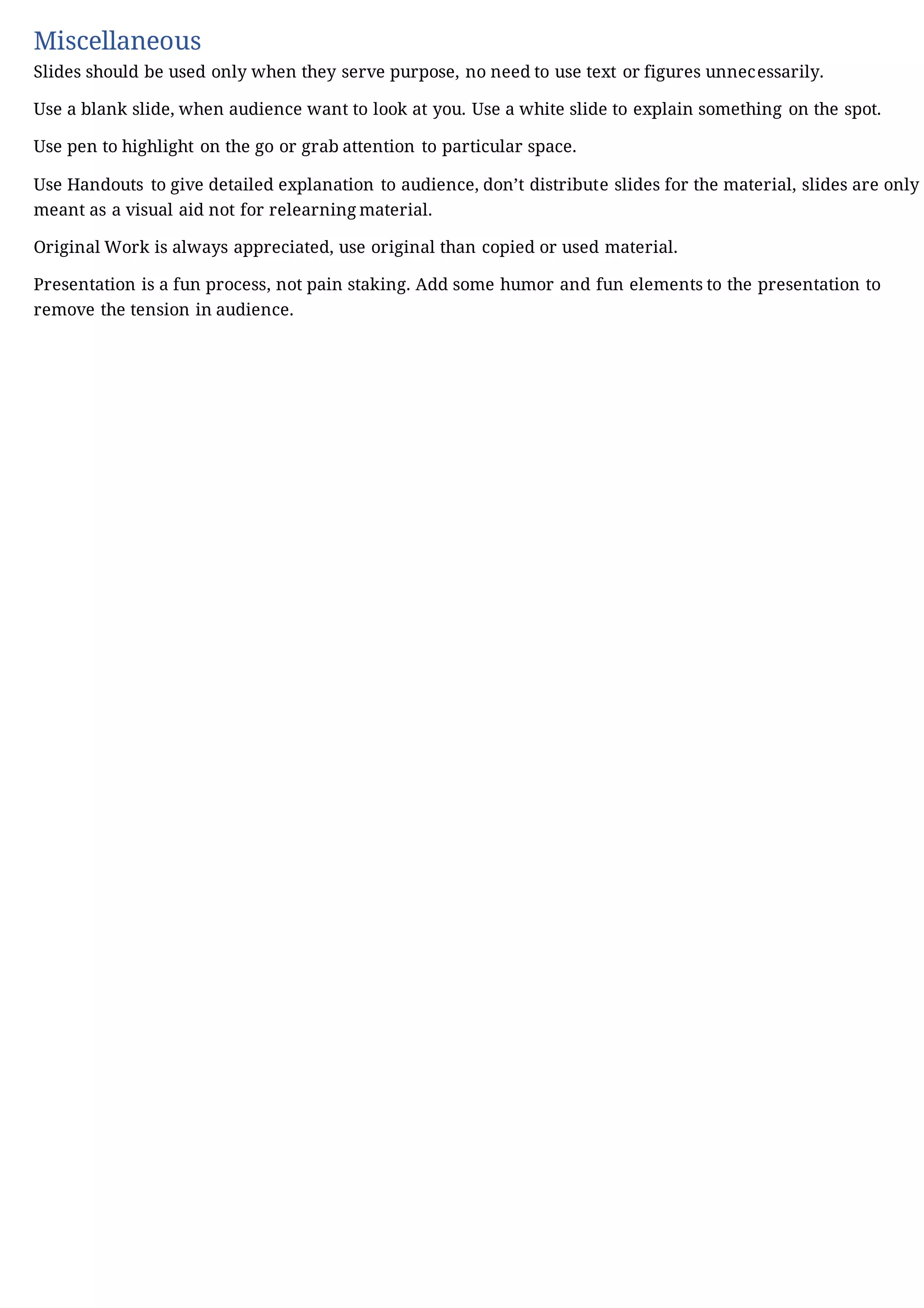 Miscellaneous
Slides should be used only when they serve purpose, no need to use text or figures unnecessarily.
Use a blank slide, when audience want to look at you. Use a white slide to explain something on the spot.
Use pen to highlight on the go or grab attention to particular space.
Use Handouts to give detailed explanation to audience, don’t distribute slides for the material, slides are only
meant as a visual aid not for relearning material.
Original Work is always appreciated, use original than copied or used material.
Presentation is a fun process, not pain staking. Add some humor and fun elements to the presentation to
remove the tension in audience.
 