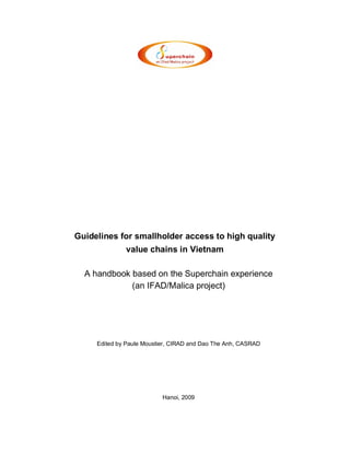 Guidelines for smallholder access to high quality
              value chains in Vietnam

  A handbook based on the Superchain experience
             (an IFAD/Malica project)




     Edited by Paule Moustier, CIRAD and Dao The Anh, CASRAD




                           Hanoi, 2009
 