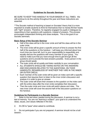 Guidelines for Socratic Seminars

BE SURE TO KEEP THIS HANDOUT IN YOUR BINDER AT ALL TIMES. We
will continue to do this activity throughout the year and these instructions are
essential.

**The Socratic method of teaching is based on Socrates' theory that it is more
important to enable students to think for themselves than to merely fill their heads
with "right" answers. Therefore, he regularly engaged his pupils in dialogues by
responding to their questions with questions, instead of answers. This process
encourages independent thinking and close analysis. This is the goal of our
Socratic seminars.

Basic Setup of the Socratic Seminar
  • Half of the class will be in the inner circle and half the class will be in the
      outer circle.
  • The inner circle will be given a specific amount of time to answer the first
      half of the questions on the handout. I will keep you informed about how
      much time you have left, but it is your responsibility to respectfully and
      equally discuss the questions with every member of your group. You
      need to make sure that you have enough time to get through all the
      questions and to provide the best answers possible. Every person in the
      group should speak.
  • The outer circle will sit quietly and listen carefully to your conversation.
  • ALL STUDENTS SHOULD BE TAKING NOTES ON THE ANSWERS
      AND DISCUSSION RELATED TO THE QUESTIONS, ON THEIR
      HANDOUTS, REGARDLESS OF WHETHER THEY ARE IN THE INNER
      OR OUTER CIRCLE.
  • Each member of the outer circle will be given an index card with a specific
      question that requires them to listen to the inner circle’s discussion and
      analyze it in order to give an answer.
  • The outer circle will share their answers to the question on the index card
      with the entire class after the inner circle completes their discussion.
  • Then the outer circle and inner circle will switch places and roles. The
      new inner circle will cover the second half of the discussion questions on
      the handout.

Guidelines for Participants in a Socratic Seminar
1.    Refer to the text when needed during the discussion. A seminar is not a
test of memory. You are not "learning a subject"; your goal is to understand the
ideas, issues, and values reflected in the text.

2.   It's OK to "pass" when asked to contribute.

3.   Do not participate if you are not prepared. A seminar should not be a bull
session.
 