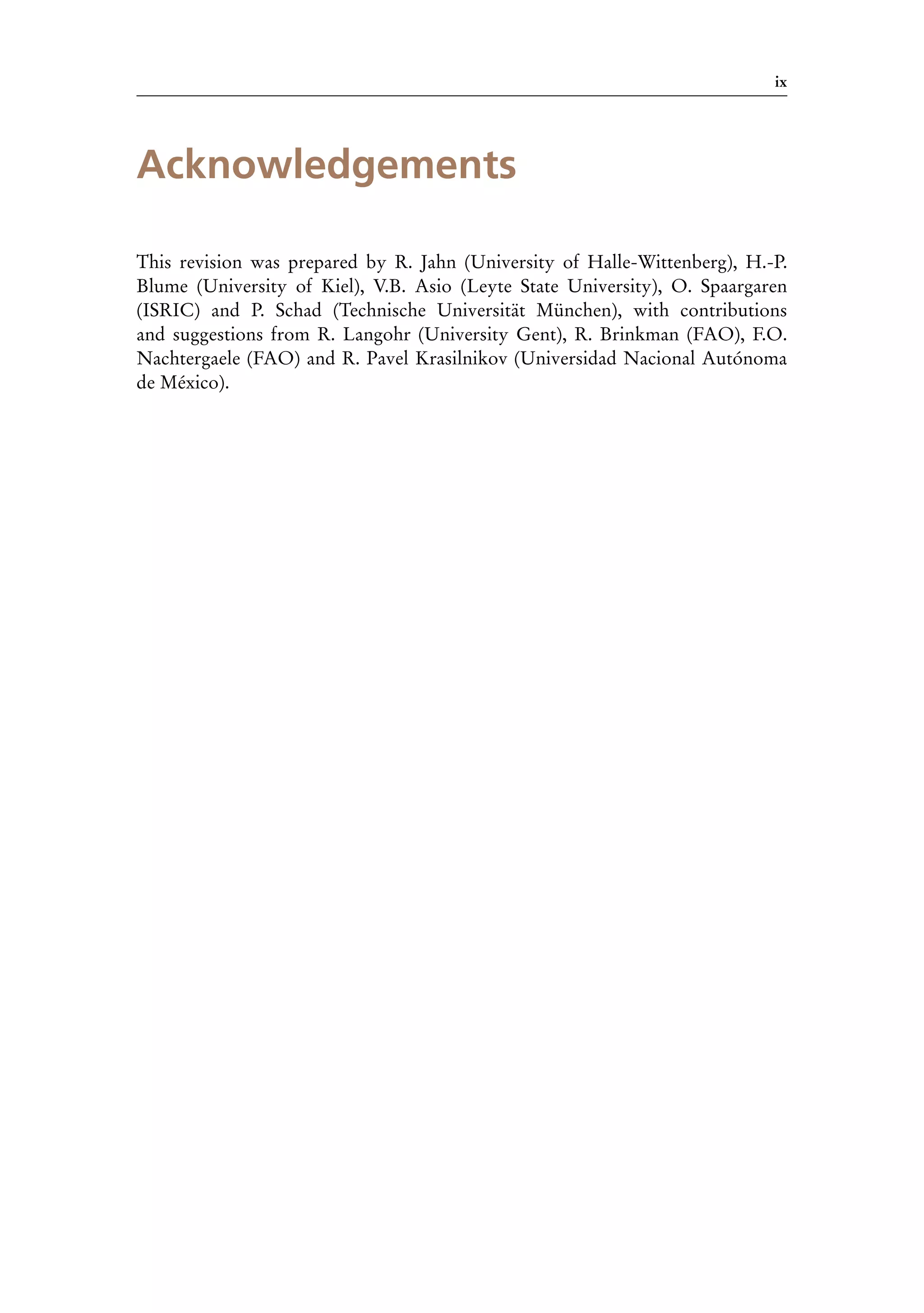 ix
Acknowledgements
This revision was prepared by R. Jahn (University of Halle-Wittenberg), H.-P.
Blume (University of Kiel), V.B. Asio (Leyte State University), O. Spaargaren
(ISRIC) and P. Schad (Technische Universität München), with contributions
and suggestions from R. Langohr (University Gent), R. Brinkman (FAO), F.O.
Nachtergaele (FAO) and R. Pavel Krasilnikov (Universidad Nacional Autónoma
de México).
 