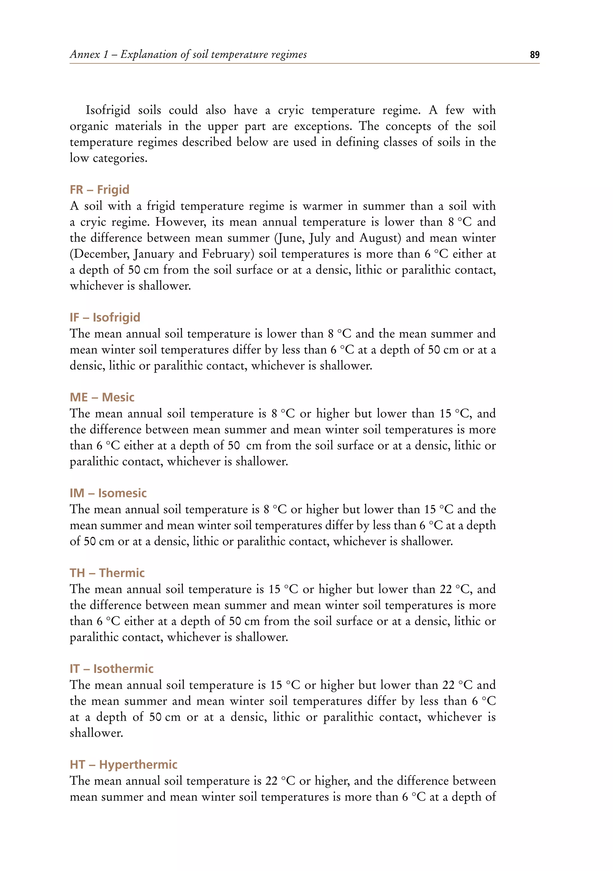 Annex 1 – Explanation of soil temperature regimes 89
Isofrigid soils could also have a cryic temperature regime. A few with
organic materials in the upper part are exceptions. The concepts of the soil
temperature regimes described below are used in defining classes of soils in the
low categories.
FR – Frigid
A soil with a frigid temperature regime is warmer in summer than a soil with
a cryic regime. However, its mean annual temperature is lower than 8 °C and
the difference between mean summer (June, July and August) and mean winter
(December, January and February) soil temperatures is more than 6 °C either at
a depth of 50 cm from the soil surface or at a densic, lithic or paralithic contact,
whichever is shallower.
IF – Isofrigid
The mean annual soil temperature is lower than 8 °C and the mean summer and
mean winter soil temperatures differ by less than 6 °C at a depth of 50 cm or at a
densic, lithic or paralithic contact, whichever is shallower.
ME – Mesic
The mean annual soil temperature is 8 °C or higher but lower than 15 °C, and
the difference between mean summer and mean winter soil temperatures is more
than 6 °C either at a depth of 50 cm from the soil surface or at a densic, lithic or
paralithic contact, whichever is shallower.
IM – Isomesic
The mean annual soil temperature is 8 °C or higher but lower than 15 °C and the
mean summer and mean winter soil temperatures differ by less than 6 °C at a depth
of 50 cm or at a densic, lithic or paralithic contact, whichever is shallower.
TH – Thermic
The mean annual soil temperature is 15 °C or higher but lower than 22 °C, and
the difference between mean summer and mean winter soil temperatures is more
than 6 °C either at a depth of 50 cm from the soil surface or at a densic, lithic or
paralithic contact, whichever is shallower.
IT – Isothermic
The mean annual soil temperature is 15 °C or higher but lower than 22 °C and
the mean summer and mean winter soil temperatures differ by less than 6 °C
at a depth of 50 cm or at a densic, lithic or paralithic contact, whichever is
shallower.
HT – Hyperthermic
The mean annual soil temperature is 22 °C or higher, and the difference between
mean summer and mean winter soil temperatures is more than 6 °C at a depth of
 