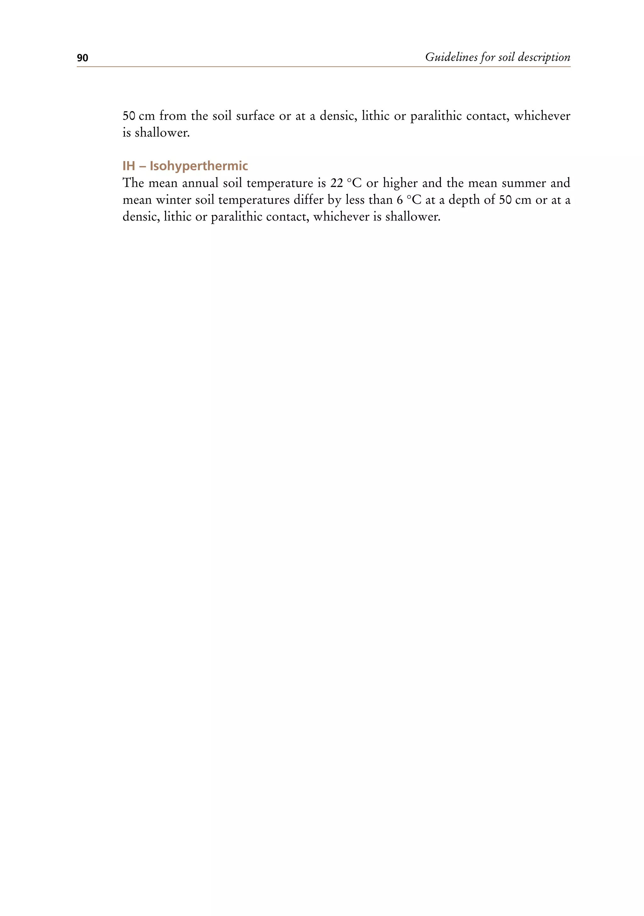 Guidelines for soil description
90
50 cm from the soil surface or at a densic, lithic or paralithic contact, whichever
is shallower.
IH – Isohyperthermic
The mean annual soil temperature is 22 °C or higher and the mean summer and
mean winter soil temperatures differ by less than 6 °C at a depth of 50 cm or at a
densic, lithic or paralithic contact, whichever is shallower.
 