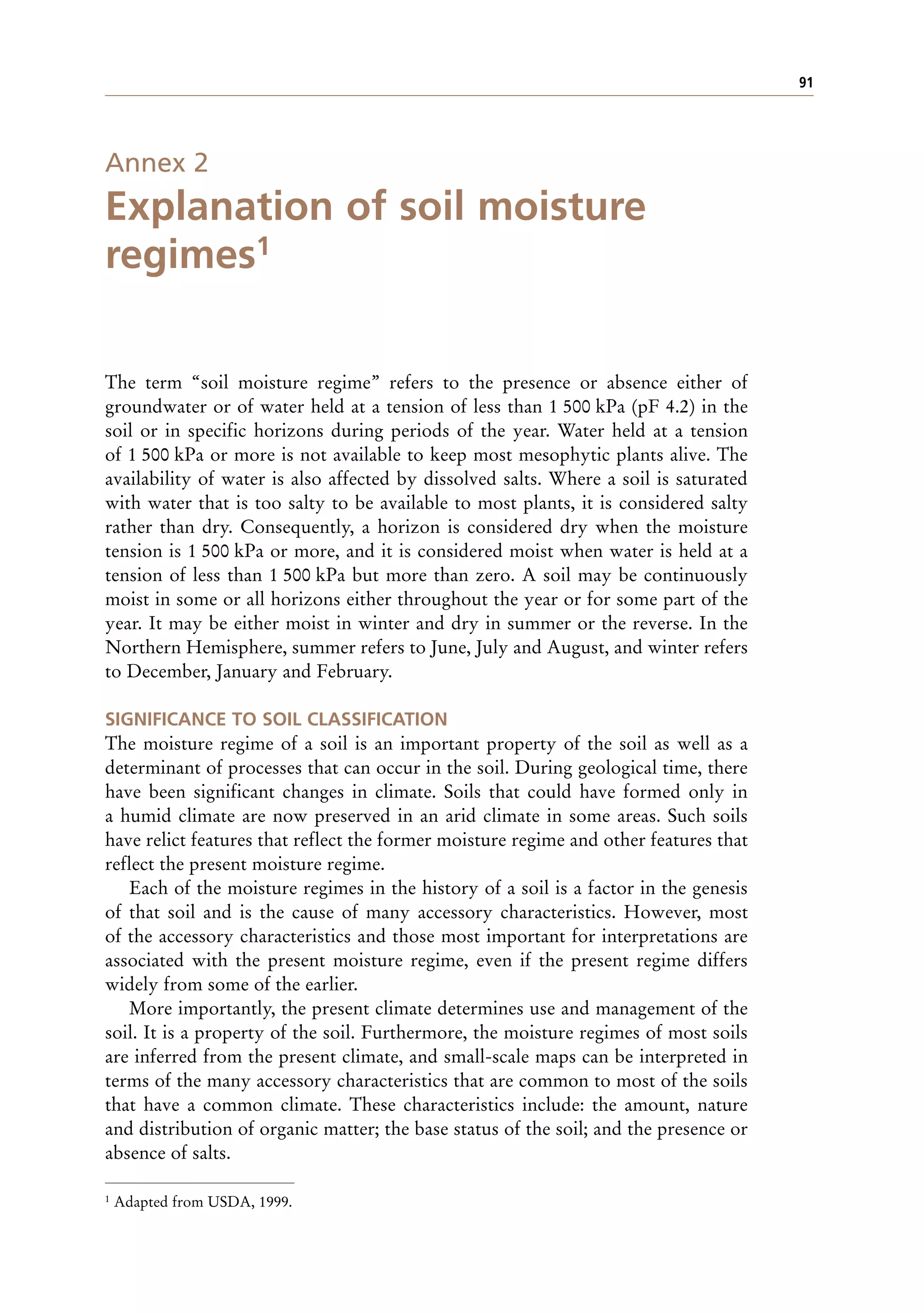 91
Annex 2
Explanation of soil moisture
regimes1
The term “soil moisture regime” refers to the presence or absence either of
groundwater or of water held at a tension of less than 1 500 kPa (pF 4.2) in the
soil or in specific horizons during periods of the year. Water held at a tension
of 1 500 kPa or more is not available to keep most mesophytic plants alive. The
availability of water is also affected by dissolved salts. Where a soil is saturated
with water that is too salty to be available to most plants, it is considered salty
rather than dry. Consequently, a horizon is considered dry when the moisture
tension is 1 500 kPa or more, and it is considered moist when water is held at a
tension of less than 1 500 kPa but more than zero. A soil may be continuously
moist in some or all horizons either throughout the year or for some part of the
year. It may be either moist in winter and dry in summer or the reverse. In the
Northern Hemisphere, summer refers to June, July and August, and winter refers
to December, January and February.
SIGNIFICANCE TO SOIL CLASSIFICATION
The moisture regime of a soil is an important property of the soil as well as a
determinant of processes that can occur in the soil. During geological time, there
have been significant changes in climate. Soils that could have formed only in
a humid climate are now preserved in an arid climate in some areas. Such soils
have relict features that reflect the former moisture regime and other features that
reflect the present moisture regime.
Each of the moisture regimes in the history of a soil is a factor in the genesis
of that soil and is the cause of many accessory characteristics. However, most
of the accessory characteristics and those most important for interpretations are
associated with the present moisture regime, even if the present regime differs
widely from some of the earlier.
More importantly, the present climate determines use and management of the
soil. It is a property of the soil. Furthermore, the moisture regimes of most soils
are inferred from the present climate, and small-scale maps can be interpreted in
terms of the many accessory characteristics that are common to most of the soils
that have a common climate. These characteristics include: the amount, nature
and distribution of organic matter; the base status of the soil; and the presence or
absence of salts.
1 Adapted from USDA, 1999.
 