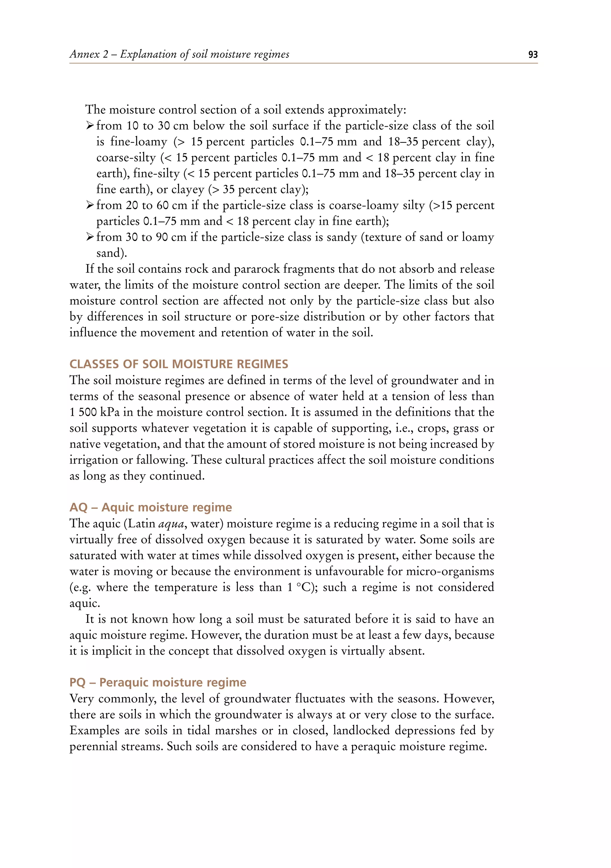 Annex 2 – Explanation of soil moisture regimes 93
The moisture control section of a soil extends approximately:
ÿfrom 10 to 30 cm below the soil surface if the particle-size class of the soil
is fine-loamy (> 15 percent particles 0.1–75 mm and 18–35 percent clay),
coarse-silty (< 15 percent particles 0.1–75 mm and < 18 percent clay in fine
earth), fine-silty (< 15 percent particles 0.1–75 mm and 18–35 percent clay in
fine earth), or clayey (> 35 percent clay);
ÿfrom 20 to 60 cm if the particle-size class is coarse-loamy silty (>15 percent
particles 0.1–75 mm and < 18 percent clay in fine earth);
ÿfrom 30 to 90 cm if the particle-size class is sandy (texture of sand or loamy
sand).
If the soil contains rock and pararock fragments that do not absorb and release
water, the limits of the moisture control section are deeper. The limits of the soil
moisture control section are affected not only by the particle-size class but also
by differences in soil structure or pore-size distribution or by other factors that
influence the movement and retention of water in the soil.
CLASSES OF SOIL MOISTURE REGIMES
The soil moisture regimes are defined in terms of the level of groundwater and in
terms of the seasonal presence or absence of water held at a tension of less than
1 500 kPa in the moisture control section. It is assumed in the definitions that the
soil supports whatever vegetation it is capable of supporting, i.e., crops, grass or
native vegetation, and that the amount of stored moisture is not being increased by
irrigation or fallowing. These cultural practices affect the soil moisture conditions
as long as they continued.
AQ – Aquic moisture regime
The aquic (Latin aqua, water) moisture regime is a reducing regime in a soil that is
virtually free of dissolved oxygen because it is saturated by water. Some soils are
saturated with water at times while dissolved oxygen is present, either because the
water is moving or because the environment is unfavourable for micro-organisms
(e.g. where the temperature is less than 1 °C); such a regime is not considered
aquic.
It is not known how long a soil must be saturated before it is said to have an
aquic moisture regime. However, the duration must be at least a few days, because
it is implicit in the concept that dissolved oxygen is virtually absent.
PQ – Peraquic moisture regime
Very commonly, the level of groundwater fluctuates with the seasons. However,
there are soils in which the groundwater is always at or very close to the surface.
Examples are soils in tidal marshes or in closed, landlocked depressions fed by
perennial streams. Such soils are considered to have a peraquic moisture regime.
 