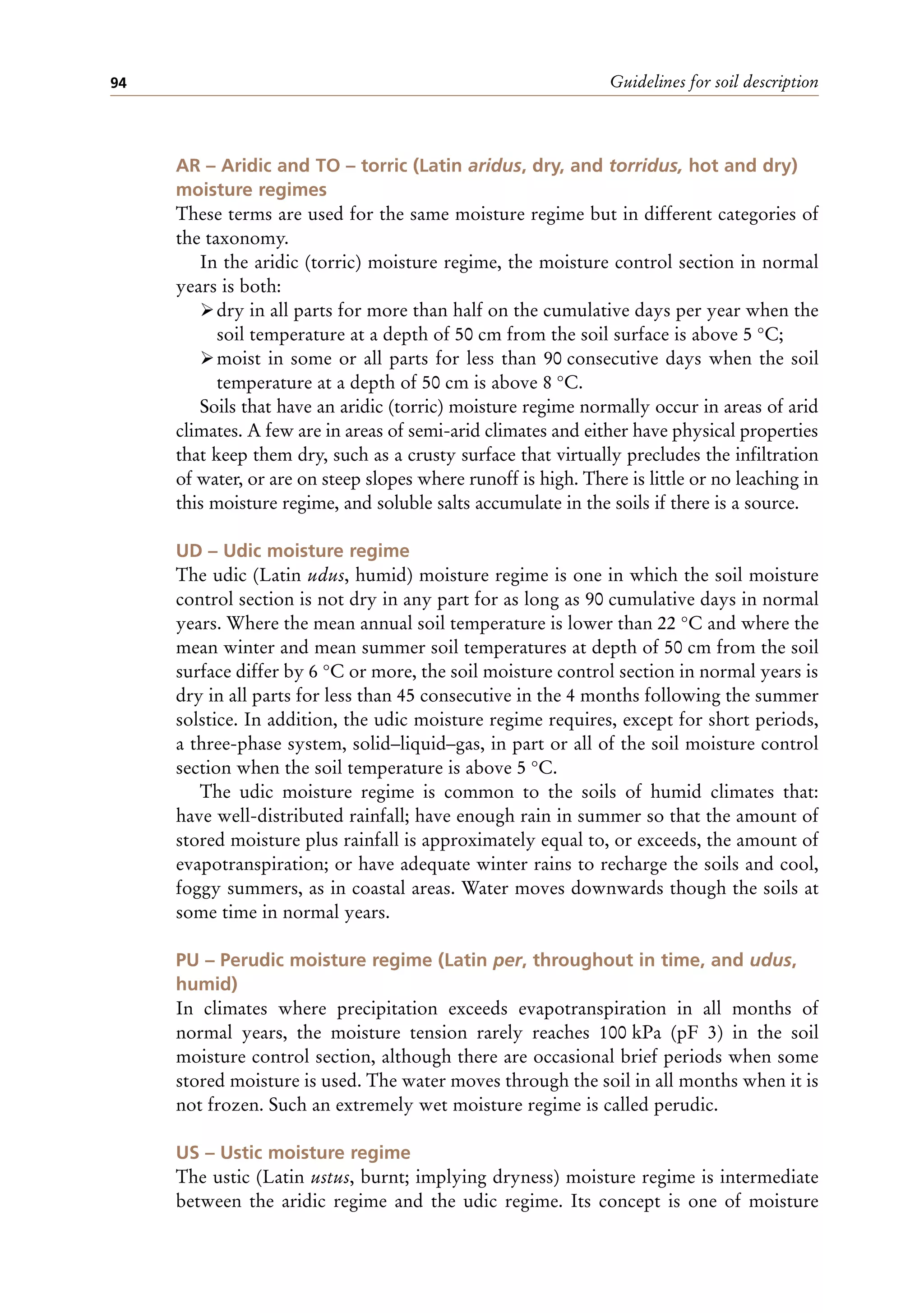 Guidelines for soil description
94
AR – Aridic and TO – torric (Latin aridus, dry, and torridus, hot and dry)
moisture regimes
These terms are used for the same moisture regime but in different categories of
the taxonomy.
In the aridic (torric) moisture regime, the moisture control section in normal
years is both:
ÿdry in all parts for more than half on the cumulative days per year when the
soil temperature at a depth of 50 cm from the soil surface is above 5 °C;
ÿmoist in some or all parts for less than 90 consecutive days when the soil
temperature at a depth of 50 cm is above 8 °C.
Soils that have an aridic (torric) moisture regime normally occur in areas of arid
climates. A few are in areas of semi-arid climates and either have physical properties
that keep them dry, such as a crusty surface that virtually precludes the infiltration
of water, or are on steep slopes where runoff is high. There is little or no leaching in
this moisture regime, and soluble salts accumulate in the soils if there is a source.
UD – Udic moisture regime
The udic (Latin udus, humid) moisture regime is one in which the soil moisture
control section is not dry in any part for as long as 90 cumulative days in normal
years. Where the mean annual soil temperature is lower than 22 °C and where the
mean winter and mean summer soil temperatures at depth of 50 cm from the soil
surface differ by 6 °C or more, the soil moisture control section in normal years is
dry in all parts for less than 45 consecutive in the 4 months following the summer
solstice. In addition, the udic moisture regime requires, except for short periods,
a three-phase system, solid–liquid–gas, in part or all of the soil moisture control
section when the soil temperature is above 5 °C.
The udic moisture regime is common to the soils of humid climates that:
have well-distributed rainfall; have enough rain in summer so that the amount of
stored moisture plus rainfall is approximately equal to, or exceeds, the amount of
evapotranspiration; or have adequate winter rains to recharge the soils and cool,
foggy summers, as in coastal areas. Water moves downwards though the soils at
some time in normal years.
PU – Perudic moisture regime (Latin per, throughout in time, and udus,
humid)
In climates where precipitation exceeds evapotranspiration in all months of
normal years, the moisture tension rarely reaches 100 kPa (pF 3) in the soil
moisture control section, although there are occasional brief periods when some
stored moisture is used. The water moves through the soil in all months when it is
not frozen. Such an extremely wet moisture regime is called perudic.
US – Ustic moisture regime
The ustic (Latin ustus, burnt; implying dryness) moisture regime is intermediate
between the aridic regime and the udic regime. Its concept is one of moisture
 