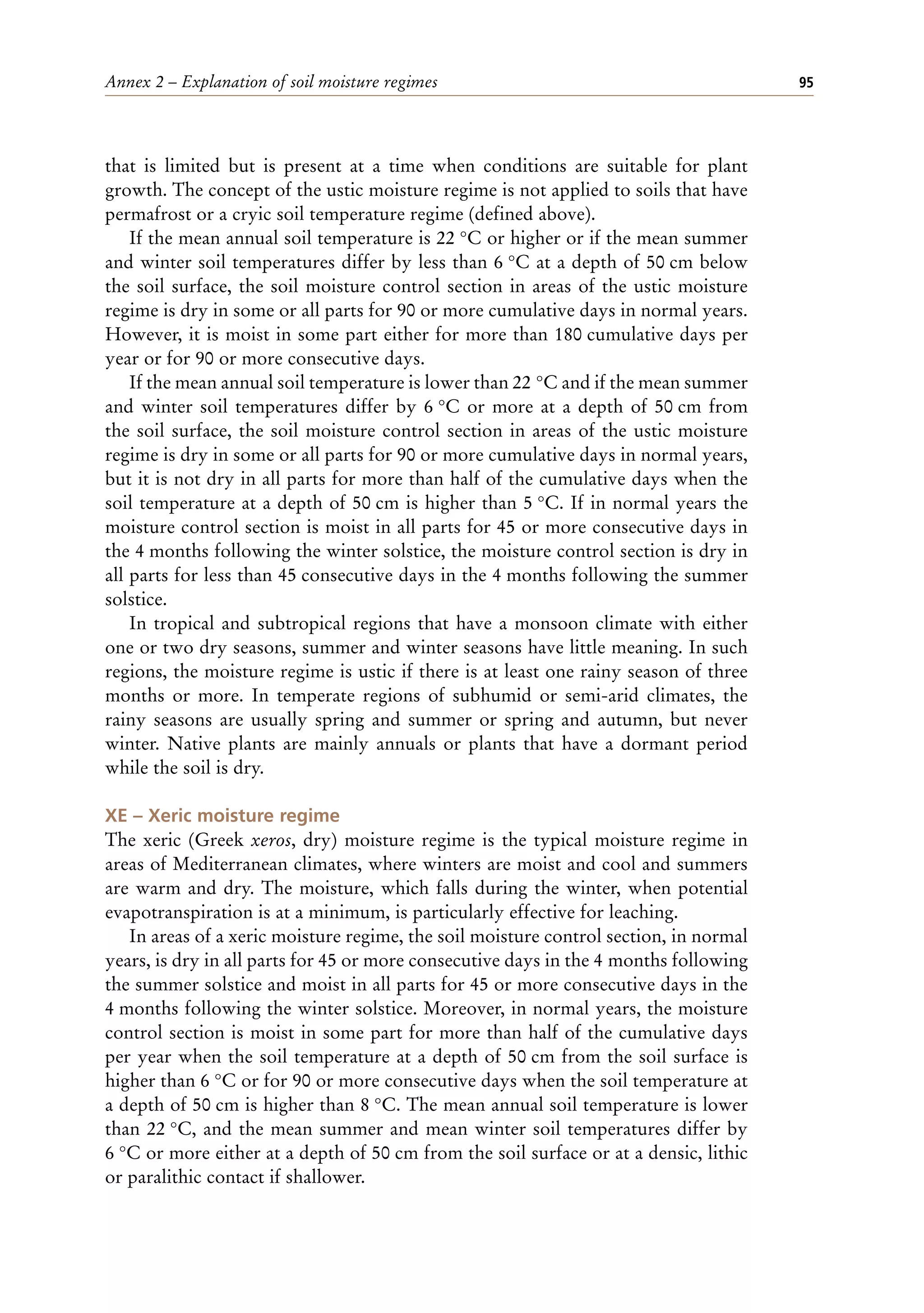 Annex 2 – Explanation of soil moisture regimes 95
that is limited but is present at a time when conditions are suitable for plant
growth. The concept of the ustic moisture regime is not applied to soils that have
permafrost or a cryic soil temperature regime (defined above).
If the mean annual soil temperature is 22 °C or higher or if the mean summer
and winter soil temperatures differ by less than 6 °C at a depth of 50 cm below
the soil surface, the soil moisture control section in areas of the ustic moisture
regime is dry in some or all parts for 90 or more cumulative days in normal years.
However, it is moist in some part either for more than 180 cumulative days per
year or for 90 or more consecutive days.
If the mean annual soil temperature is lower than 22 °C and if the mean summer
and winter soil temperatures differ by 6 °C or more at a depth of 50 cm from
the soil surface, the soil moisture control section in areas of the ustic moisture
regime is dry in some or all parts for 90 or more cumulative days in normal years,
but it is not dry in all parts for more than half of the cumulative days when the
soil temperature at a depth of 50 cm is higher than 5 °C. If in normal years the
moisture control section is moist in all parts for 45 or more consecutive days in
the 4 months following the winter solstice, the moisture control section is dry in
all parts for less than 45 consecutive days in the 4 months following the summer
solstice.
In tropical and subtropical regions that have a monsoon climate with either
one or two dry seasons, summer and winter seasons have little meaning. In such
regions, the moisture regime is ustic if there is at least one rainy season of three
months or more. In temperate regions of subhumid or semi-arid climates, the
rainy seasons are usually spring and summer or spring and autumn, but never
winter. Native plants are mainly annuals or plants that have a dormant period
while the soil is dry.
XE – Xeric moisture regime
The xeric (Greek xeros, dry) moisture regime is the typical moisture regime in
areas of Mediterranean climates, where winters are moist and cool and summers
are warm and dry. The moisture, which falls during the winter, when potential
evapotranspiration is at a minimum, is particularly effective for leaching.
In areas of a xeric moisture regime, the soil moisture control section, in normal
years, is dry in all parts for 45 or more consecutive days in the 4 months following
the summer solstice and moist in all parts for 45 or more consecutive days in the
4 months following the winter solstice. Moreover, in normal years, the moisture
control section is moist in some part for more than half of the cumulative days
per year when the soil temperature at a depth of 50 cm from the soil surface is
higher than 6 °C or for 90 or more consecutive days when the soil temperature at
a depth of 50 cm is higher than 8 °C. The mean annual soil temperature is lower
than 22 °C, and the mean summer and mean winter soil temperatures differ by
6 °C or more either at a depth of 50 cm from the soil surface or at a densic, lithic
or paralithic contact if shallower.
 