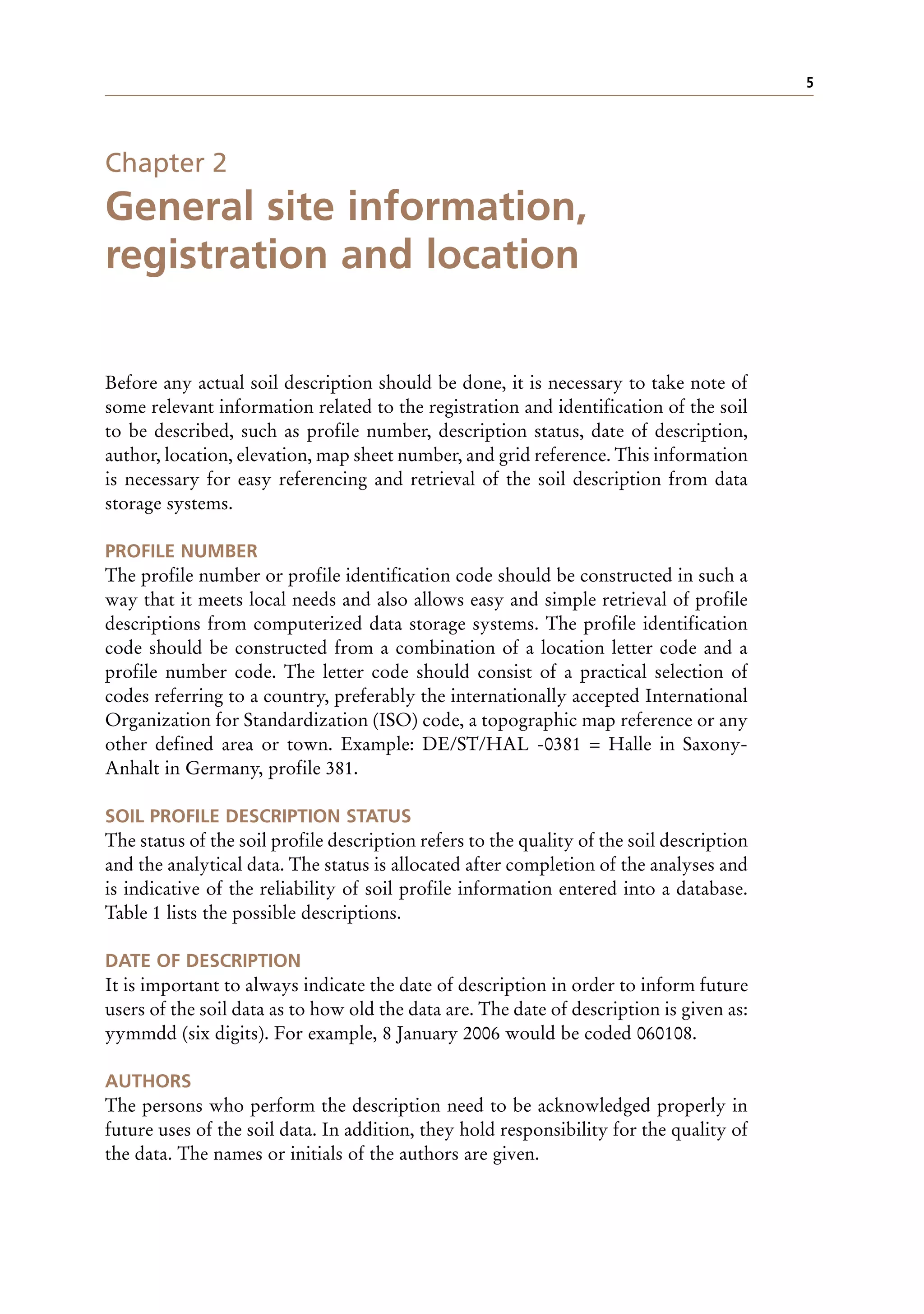 5
Chapter 2
General site information,
registration and location
Before any actual soil description should be done, it is necessary to take note of
some relevant information related to the registration and identification of the soil
to be described, such as profile number, description status, date of description,
author, location, elevation, map sheet number, and grid reference. This information
is necessary for easy referencing and retrieval of the soil description from data
storage systems.
PROFILE NUMBER
The profile number or profile identification code should be constructed in such a
way that it meets local needs and also allows easy and simple retrieval of profile
descriptions from computerized data storage systems. The profile identification
code should be constructed from a combination of a location letter code and a
profile number code. The letter code should consist of a practical selection of
codes referring to a country, preferably the internationally accepted International
Organization for Standardization (ISO) code, a topographic map reference or any
other defined area or town. Example: DE/ST/HAL -0381 = Halle in Saxony-
Anhalt in Germany, profile 381.
SOIL PROFILE DESCRIPTION STATUS
The status of the soil profile description refers to the quality of the soil description
and the analytical data. The status is allocated after completion of the analyses and
is indicative of the reliability of soil profile information entered into a database.
Table 1 lists the possible descriptions.
DATE OF DESCRIPTION
It is important to always indicate the date of description in order to inform future
users of the soil data as to how old the data are. The date of description is given as:
yymmdd (six digits). For example, 8 January 2006 would be coded 060108.
AUTHORS
The persons who perform the description need to be acknowledged properly in
future uses of the soil data. In addition, they hold responsibility for the quality of
the data. The names or initials of the authors are given.
 