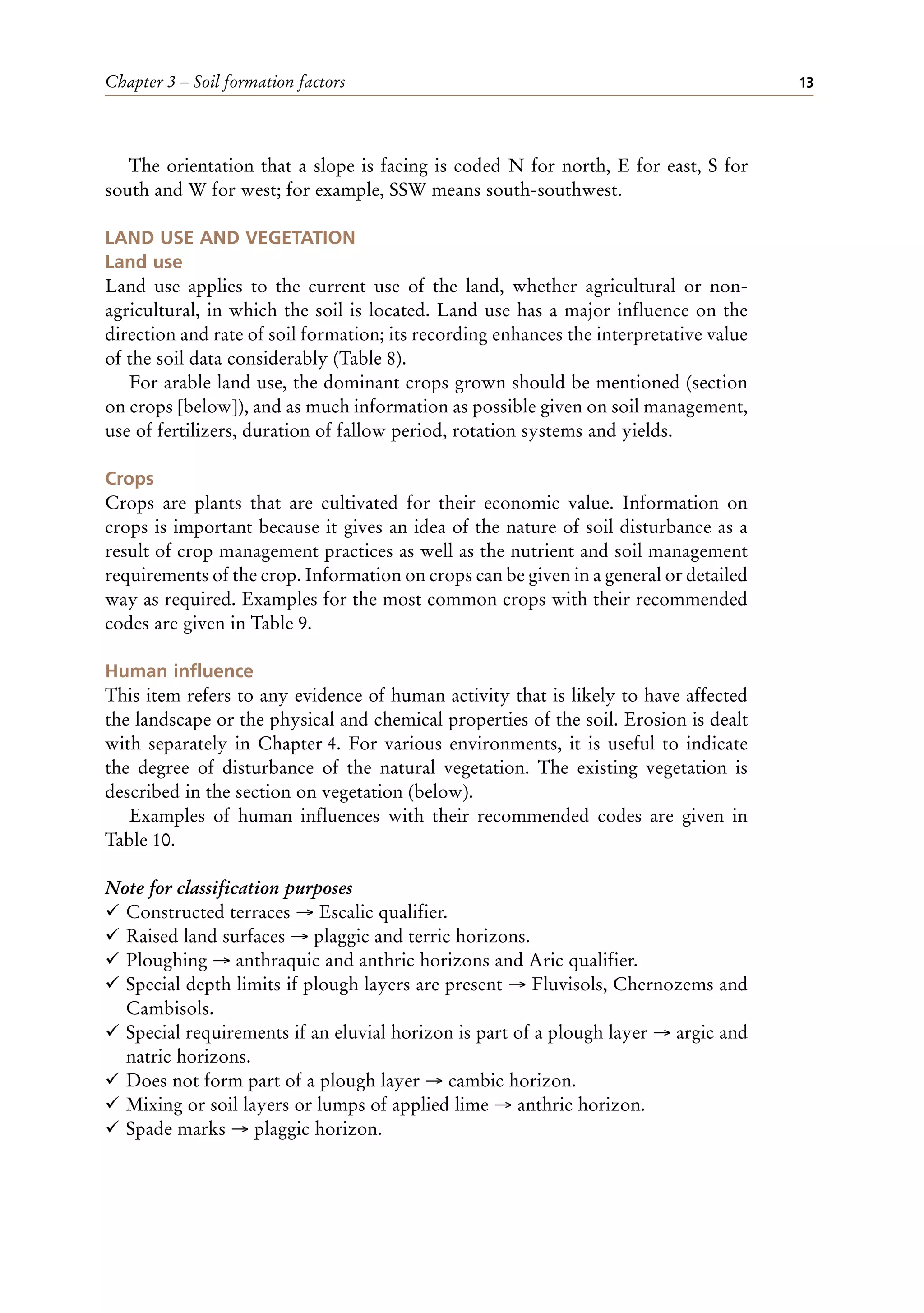 Chapter 3 – Soil formation factors 13
The orientation that a slope is facing is coded N for north, E for east, S for
south and W for west; for example, SSW means south-southwest.
LAND USE AND VEGETATION
Land use
Land use applies to the current use of the land, whether agricultural or non-
agricultural, in which the soil is located. Land use has a major influence on the
direction and rate of soil formation; its recording enhances the interpretative value
of the soil data considerably (Table 8).
For arable land use, the dominant crops grown should be mentioned (section
on crops [below]), and as much information as possible given on soil management,
use of fertilizers, duration of fallow period, rotation systems and yields.
Crops
Crops are plants that are cultivated for their economic value. Information on
crops is important because it gives an idea of the nature of soil disturbance as a
result of crop management practices as well as the nutrient and soil management
requirements of the crop. Information on crops can be given in a general or detailed
way as required. Examples for the most common crops with their recommended
codes are given in Table 9.
Human influence
This item refers to any evidence of human activity that is likely to have affected
the landscape or the physical and chemical properties of the soil. Erosion is dealt
with separately in Chapter 4. For various environments, it is useful to indicate
the degree of disturbance of the natural vegetation. The existing vegetation is
described in the section on vegetation (below).
Examples of human influences with their recommended codes are given in
Table 10.
Note for classification purposes
¸ Constructed terraces → Escalic qualifier.
¸ Raised land surfaces → plaggic and terric horizons.
¸ Ploughing → anthraquic and anthric horizons and Aric qualifier.
¸ Special depth limits if plough layers are present → Fluvisols, Chernozems and
Cambisols.
¸ Special requirements if an eluvial horizon is part of a plough layer → argic and
natric horizons.
¸ Does not form part of a plough layer → cambic horizon.
¸ Mixing or soil layers or lumps of applied lime → anthric horizon.
¸ Spade marks → plaggic horizon.
 