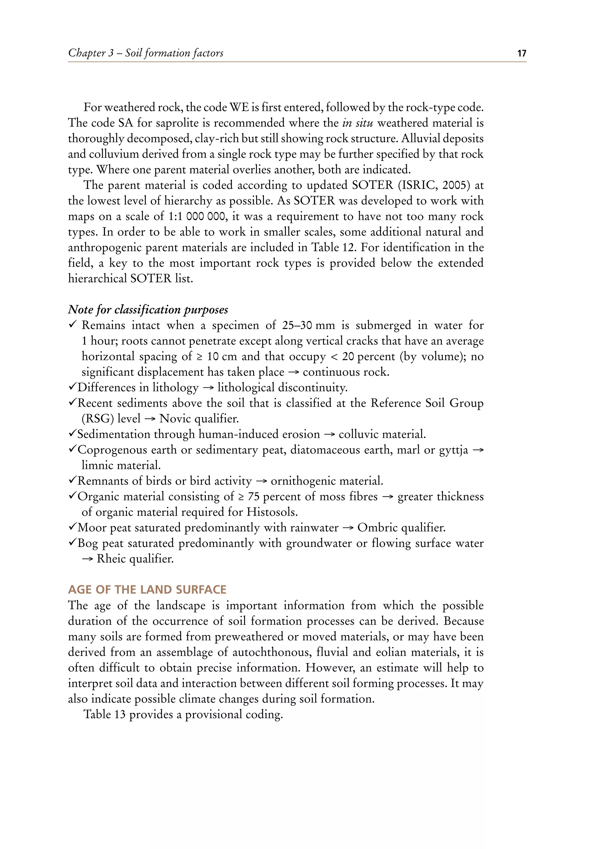 Chapter 3 – Soil formation factors 17
For weathered rock, the code WE is first entered, followed by the rock-type code.
The code SA for saprolite is recommended where the in situ weathered material is
thoroughly decomposed, clay-rich but still showing rock structure. Alluvial deposits
and colluvium derived from a single rock type may be further specified by that rock
type. Where one parent material overlies another, both are indicated.
The parent material is coded according to updated SOTER (ISRIC, 2005) at
the lowest level of hierarchy as possible. As SOTER was developed to work with
maps on a scale of 1:1 000 000, it was a requirement to have not too many rock
types. In order to be able to work in smaller scales, some additional natural and
anthropogenic parent materials are included in Table 12. For identification in the
field, a key to the most important rock types is provided below the extended
hierarchical SOTER list.
Note for classification purposes
¸ Remains intact when a specimen of 25–30 mm is submerged in water for
1 hour; roots cannot penetrate except along vertical cracks that have an average
horizontal spacing of ≥ 10 cm and that occupy < 20 percent (by volume); no
significant displacement has taken place → continuous rock.
¸Differences in lithology → lithological discontinuity.
¸Recent sediments above the soil that is classified at the Reference Soil Group
(RSG) level → Novic qualifier.
¸Sedimentation through human-induced erosion → colluvic material.
¸Coprogenous earth or sedimentary peat, diatomaceous earth, marl or gyttja →
limnic material.
¸Remnants of birds or bird activity → ornithogenic material.
¸Organic material consisting of ≥ 75 percent of moss fibres → greater thickness
of organic material required for Histosols.
¸Moor peat saturated predominantly with rainwater → Ombric qualifier.
¸Bog peat saturated predominantly with groundwater or flowing surface water
→ Rheic qualifier.
AGE OF THE LAND SURFACE
The age of the landscape is important information from which the possible
duration of the occurrence of soil formation processes can be derived. Because
many soils are formed from preweathered or moved materials, or may have been
derived from an assemblage of autochthonous, fluvial and eolian materials, it is
often difficult to obtain precise information. However, an estimate will help to
interpret soil data and interaction between different soil forming processes. It may
also indicate possible climate changes during soil formation.
Table 13 provides a provisional coding.
 