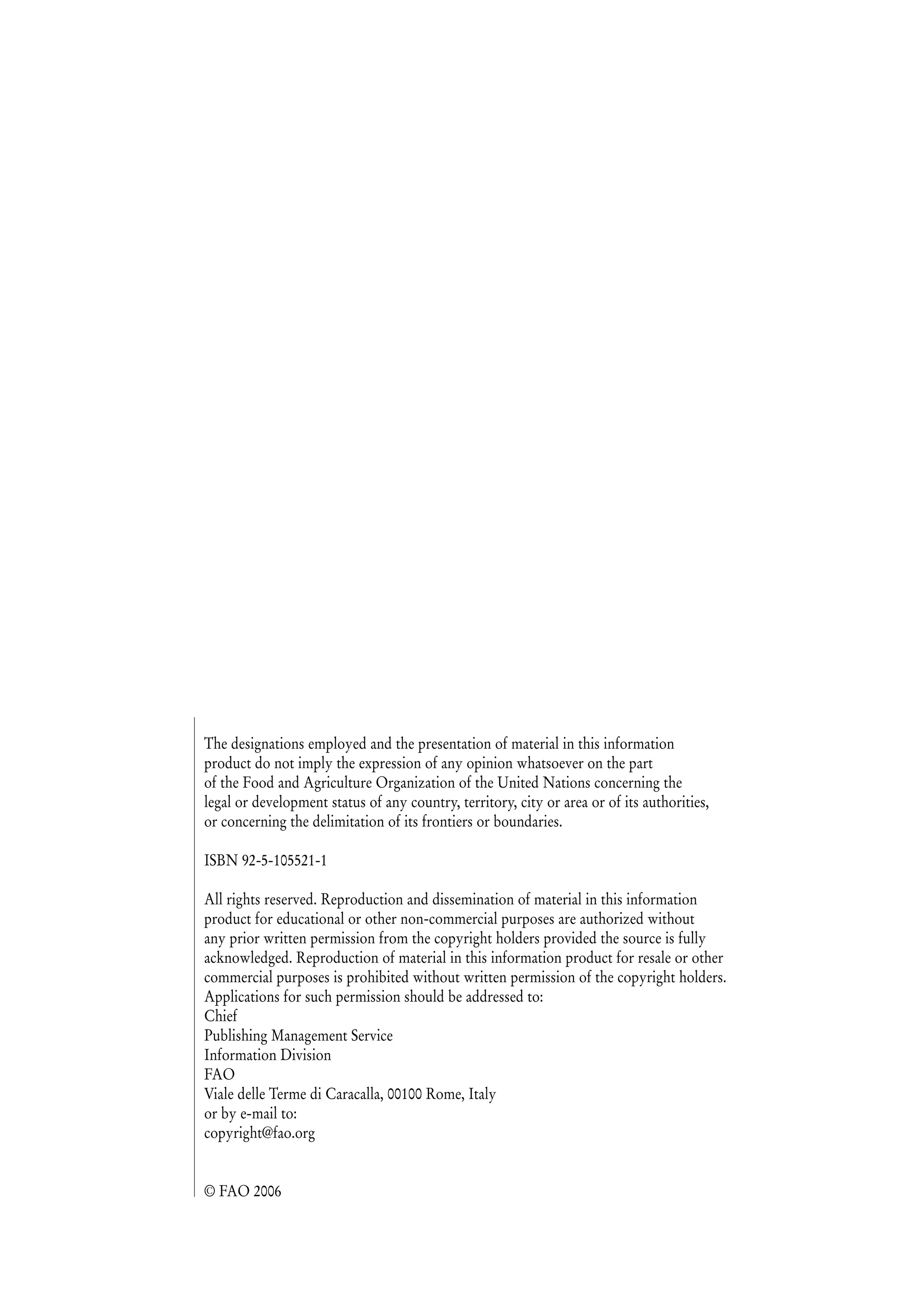 The designations employed and the presentation of material in this information
product do not imply the expression of any opinion whatsoever on the part
of the Food and Agriculture Organization of the United Nations concerning the
legal or development status of any country, territory, city or area or of its authorities,
or concerning the delimitation of its frontiers or boundaries.
ISBN 92-5-105521-1
All rights reserved. Reproduction and dissemination of material in this information
product for educational or other non-commercial purposes are authorized without
any prior written permission from the copyright holders provided the source is fully
acknowledged. Reproduction of material in this information product for resale or other
commercial purposes is prohibited without written permission of the copyright holders.
Applications for such permission should be addressed to:
Chief
Publishing Management Service
Information Division
FAO
Viale delle Terme di Caracalla, 00100 Rome, Italy
or by e-mail to:
copyright@fao.org
© FAO 2006
 