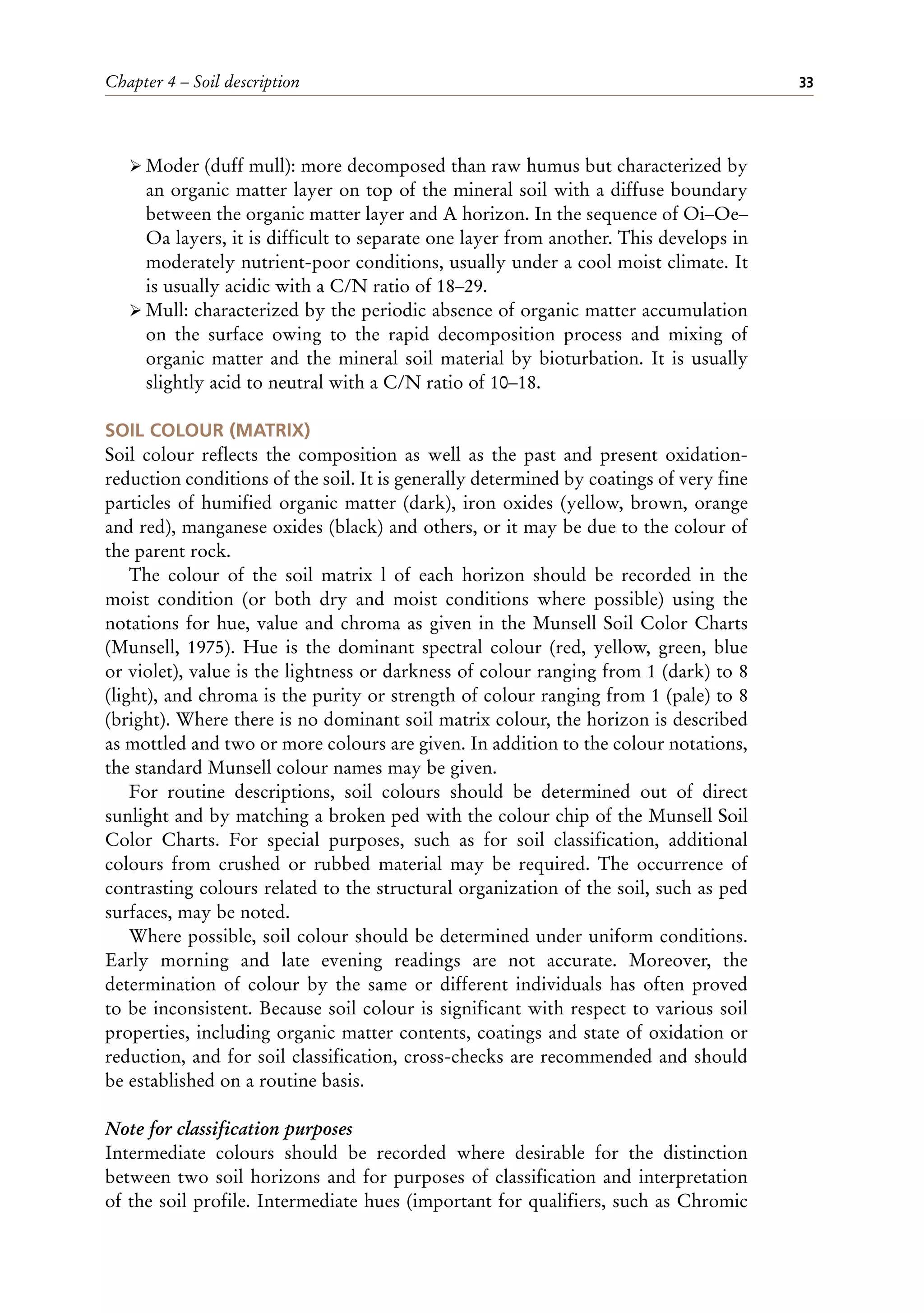 Chapter 4 – Soil description 33
ÿ Moder (duff mull): more decomposed than raw humus but characterized by
an organic matter layer on top of the mineral soil with a diffuse boundary
between the organic matter layer and A horizon. In the sequence of Oi–Oe–
Oa layers, it is difficult to separate one layer from another. This develops in
moderately nutrient-poor conditions, usually under a cool moist climate. It
is usually acidic with a C/N ratio of 18–29.
ÿ Mull: characterized by the periodic absence of organic matter accumulation
on the surface owing to the rapid decomposition process and mixing of
organic matter and the mineral soil material by bioturbation. It is usually
slightly acid to neutral with a C/N ratio of 10–18.
SOIL COLOUR (MATRIX)
Soil colour reflects the composition as well as the past and present oxidation-
reduction conditions of the soil. It is generally determined by coatings of very fine
particles of humified organic matter (dark), iron oxides (yellow, brown, orange
and red), manganese oxides (black) and others, or it may be due to the colour of
the parent rock.
The colour of the soil matrix l of each horizon should be recorded in the
moist condition (or both dry and moist conditions where possible) using the
notations for hue, value and chroma as given in the Munsell Soil Color Charts
(Munsell, 1975). Hue is the dominant spectral colour (red, yellow, green, blue
or violet), value is the lightness or darkness of colour ranging from 1 (dark) to 8
(light), and chroma is the purity or strength of colour ranging from 1 (pale) to 8
(bright). Where there is no dominant soil matrix colour, the horizon is described
as mottled and two or more colours are given. In addition to the colour notations,
the standard Munsell colour names may be given.
For routine descriptions, soil colours should be determined out of direct
sunlight and by matching a broken ped with the colour chip of the Munsell Soil
Color Charts. For special purposes, such as for soil classification, additional
colours from crushed or rubbed material may be required. The occurrence of
contrasting colours related to the structural organization of the soil, such as ped
surfaces, may be noted.
Where possible, soil colour should be determined under uniform conditions.
Early morning and late evening readings are not accurate. Moreover, the
determination of colour by the same or different individuals has often proved
to be inconsistent. Because soil colour is significant with respect to various soil
properties, including organic matter contents, coatings and state of oxidation or
reduction, and for soil classification, cross-checks are recommended and should
be established on a routine basis.
Note for classification purposes
Intermediate colours should be recorded where desirable for the distinction
between two soil horizons and for purposes of classification and interpretation
of the soil profile. Intermediate hues (important for qualifiers, such as Chromic
 