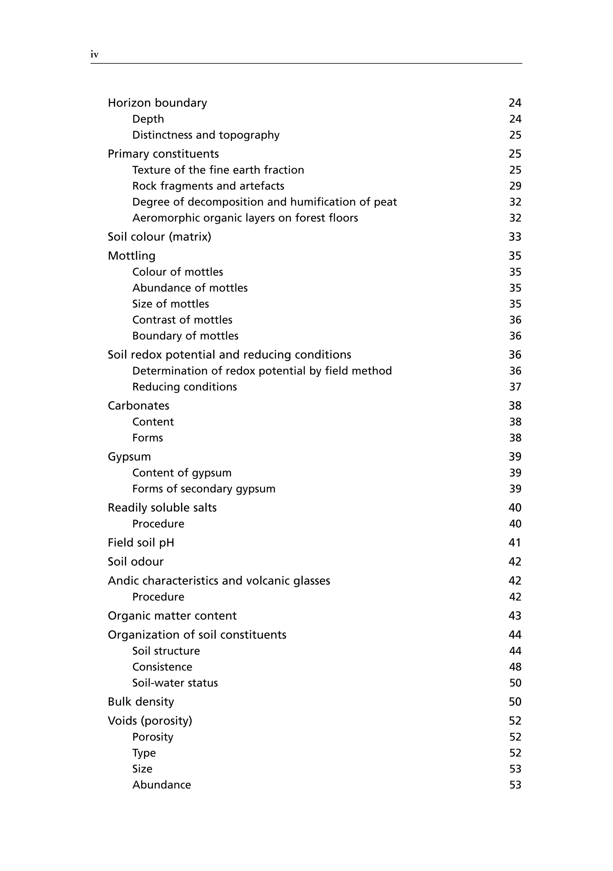 iv
Horizon boundary 24
Depth 24
Distinctness and topography 25
Primary constituents 25
Texture of the fine earth fraction 25
Rock fragments and artefacts 29
Degree of decomposition and humification of peat 32
Aeromorphic organic layers on forest floors 32
Soil colour (matrix) 33
Mottling 35
Colour of mottles 35
Abundance of mottles 35
Size of mottles 35
Contrast of mottles 36
Boundary of mottles 36
Soil redox potential and reducing conditions 36
Determination of redox potential by field method 36
Reducing conditions 37
Carbonates 38
Content 38
Forms 38
Gypsum 39
Content of gypsum 39
Forms of secondary gypsum 39
Readily soluble salts 40
Procedure 40
Field soil pH 41
Soil odour 42
Andic characteristics and volcanic glasses 42
Procedure 42
Organic matter content 43
Organization of soil constituents 44
Soil structure 44
Consistence 48
Soil-water status 50
Bulk density 50
Voids (porosity) 52
Porosity 52
Type 52
Size 53
Abundance 53
 