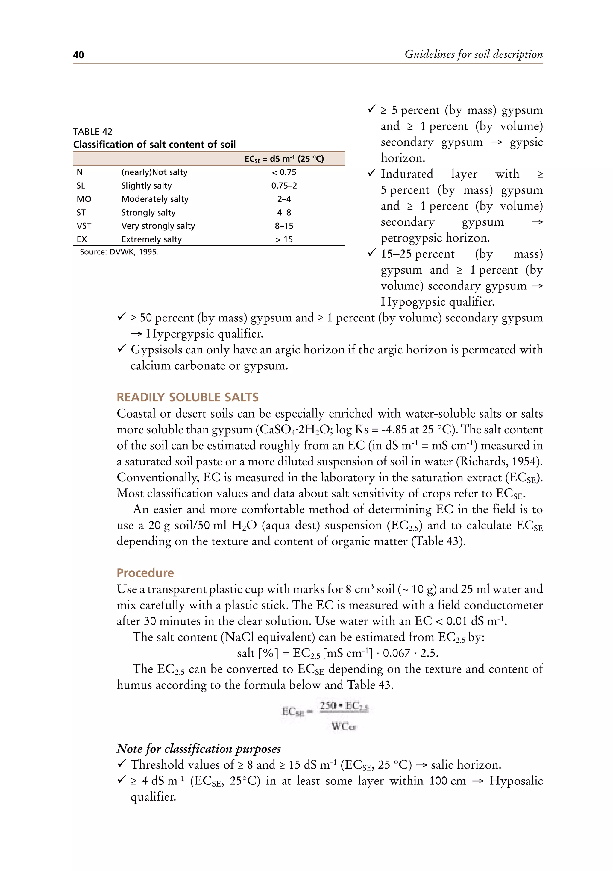 Guidelines for soil description
40
¸ ≥ 5 percent (by mass) gypsum
and ≥ 1 percent (by volume)
secondary gypsum → gypsic
horizon.
¸ Indurated layer with ≥
5 percent (by mass) gypsum
and ≥ 1 percent (by volume)
secondary gypsum →
petrogypsic horizon.
¸ 15–25 percent (by mass)
gypsum and ≥ 1 percent (by
volume) secondary gypsum →
Hypogypsic qualifier.
¸ ≥ 50 percent (by mass) gypsum and ≥ 1 percent (by volume) secondary gypsum
→ Hypergypsic qualifier.
¸ Gypsisols can only have an argic horizon if the argic horizon is permeated with
calcium carbonate or gypsum.
READILY SOLUBLE SALTS
Coastal or desert soils can be especially enriched with water-soluble salts or salts
more soluble than gypsum (CaSO4·2H2O; log Ks = -4.85 at 25 °C). The salt content
of the soil can be estimated roughly from an EC (in dS m-1 = mS cm-1) measured in
a saturated soil paste or a more diluted suspension of soil in water (Richards, 1954).
Conventionally, EC is measured in the laboratory in the saturation extract (ECSE).
Most classification values and data about salt sensitivity of crops refer to ECSE.
An easier and more comfortable method of determining EC in the field is to
use a 20 g soil/50 ml H2O (aqua dest) suspension (EC2.5) and to calculate ECSE
depending on the texture and content of organic matter (Table 43).
Procedure
Use a transparent plastic cup with marks for 8 cm3 soil (~ 10 g) and 25 ml water and
mix carefully with a plastic stick. The EC is measured with a field conductometer
after 30 minutes in the clear solution. Use water with an EC < 0.01 dS m-1.
The salt content (NaCl equivalent) can be estimated from EC2.5 by:
salt [%] = EC2.5 [mS cm-1] · 0.067 · 2.5.
The EC2.5 can be converted to ECSE depending on the texture and content of
humus according to the formula below and Table 43.
Note for classification purposes
¸ Threshold values of ≥ 8 and ≥ 15 dS m-1 (ECSE, 25 °C) → salic horizon.
¸ ≥ 4 dS m-1 (ECSE, 25°C) in at least some layer within 100 cm → Hyposalic
qualifier.
TABLE 42
Classification of salt content of soil
ECSE = dS m-1 (25 ºC)
N (nearly)Not salty < 0.75
SL Slightly salty 0.75–2
MO Moderately salty 2–4
ST Strongly salty 4–8
VST Very strongly salty 8–15
EX Extremely salty > 15
Source: DVWK, 1995.
 