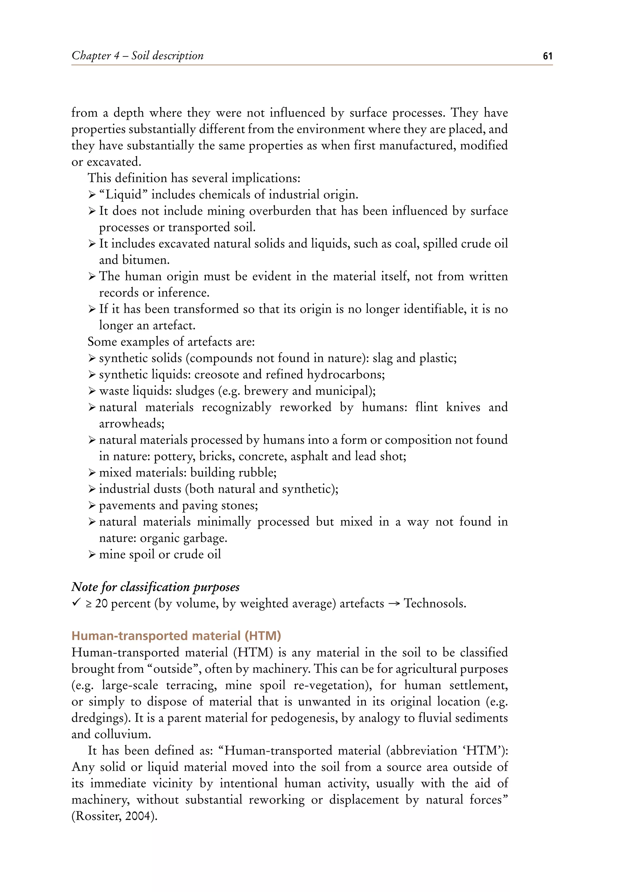 Chapter 4 – Soil description 61
from a depth where they were not influenced by surface processes. They have
properties substantially different from the environment where they are placed, and
they have substantially the same properties as when first manufactured, modified
or excavated.
This definition has several implications:
ÿ “Liquid” includes chemicals of industrial origin.
ÿ It does not include mining overburden that has been influenced by surface
processes or transported soil.
ÿ It includes excavated natural solids and liquids, such as coal, spilled crude oil
and bitumen.
ÿ The human origin must be evident in the material itself, not from written
records or inference.
ÿ If it has been transformed so that its origin is no longer identifiable, it is no
longer an artefact.
Some examples of artefacts are:
ÿ synthetic solids (compounds not found in nature): slag and plastic;
ÿ synthetic liquids: creosote and refined hydrocarbons;
ÿ waste liquids: sludges (e.g. brewery and municipal);
ÿ natural materials recognizably reworked by humans: flint knives and
arrowheads;
ÿ natural materials processed by humans into a form or composition not found
in nature: pottery, bricks, concrete, asphalt and lead shot;
ÿ mixed materials: building rubble;
ÿ industrial dusts (both natural and synthetic);
ÿ pavements and paving stones;
ÿ natural materials minimally processed but mixed in a way not found in
nature: organic garbage.
ÿ mine spoil or crude oil
Note for classification purposes
¸ ≥ 20 percent (by volume, by weighted average) artefacts → Technosols.
Human-transported material (HTM)
Human-transported material (HTM) is any material in the soil to be classified
brought from “outside”, often by machinery. This can be for agricultural purposes
(e.g. large-scale terracing, mine spoil re-vegetation), for human settlement,
or simply to dispose of material that is unwanted in its original location (e.g.
dredgings). It is a parent material for pedogenesis, by analogy to fluvial sediments
and colluvium.
It has been defined as: “Human-transported material (abbreviation ‘HTM’):
Any solid or liquid material moved into the soil from a source area outside of
its immediate vicinity by intentional human activity, usually with the aid of
machinery, without substantial reworking or displacement by natural forces”
(Rossiter, 2004).
 
