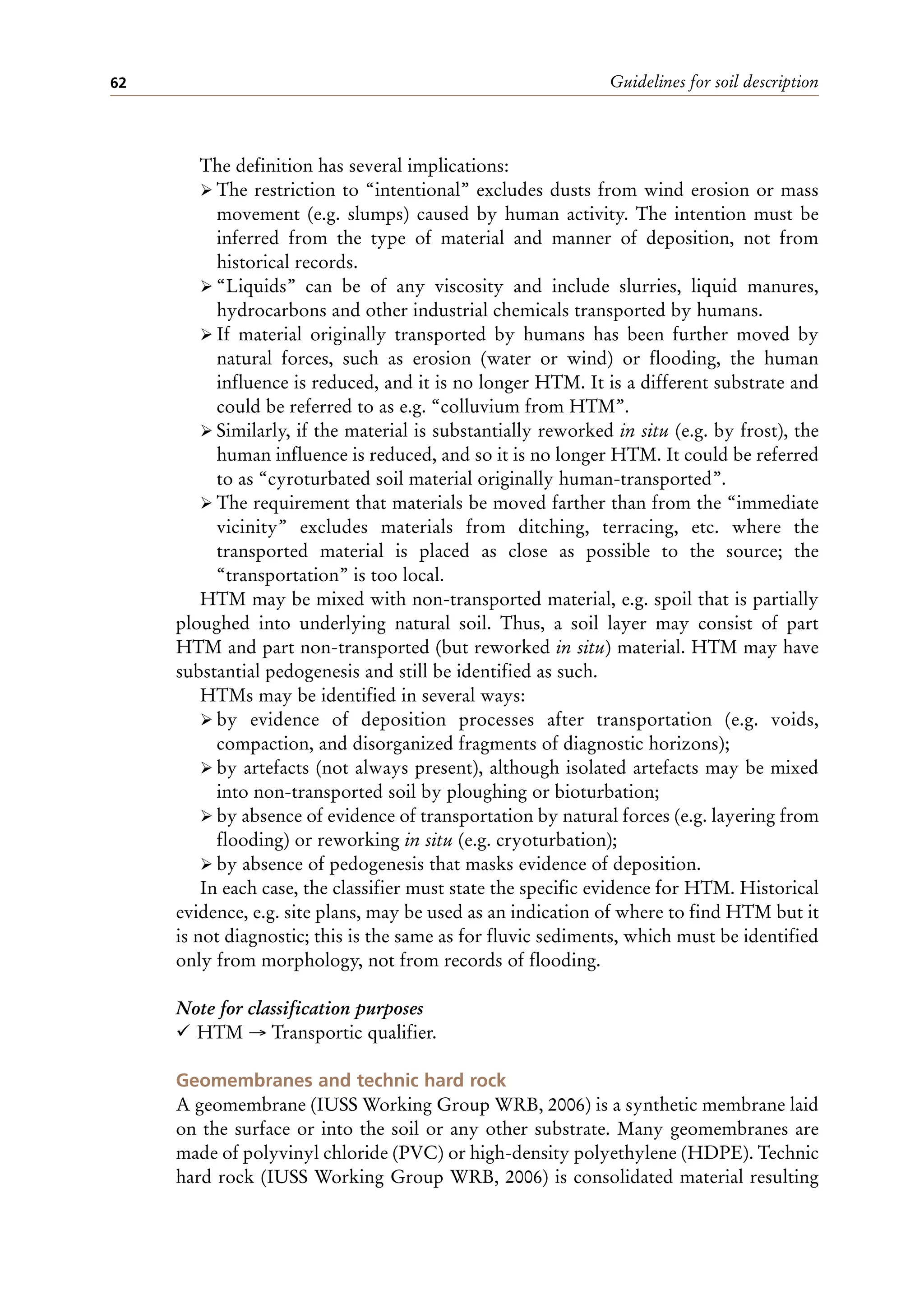 Guidelines for soil description
62
The definition has several implications:
ÿ The restriction to “intentional” excludes dusts from wind erosion or mass
movement (e.g. slumps) caused by human activity. The intention must be
inferred from the type of material and manner of deposition, not from
historical records.
ÿ “Liquids” can be of any viscosity and include slurries, liquid manures,
hydrocarbons and other industrial chemicals transported by humans.
ÿ If material originally transported by humans has been further moved by
natural forces, such as erosion (water or wind) or flooding, the human
influence is reduced, and it is no longer HTM. It is a different substrate and
could be referred to as e.g. “colluvium from HTM”.
ÿ Similarly, if the material is substantially reworked in situ (e.g. by frost), the
human influence is reduced, and so it is no longer HTM. It could be referred
to as “cyroturbated soil material originally human-transported”.
ÿ The requirement that materials be moved farther than from the “immediate
vicinity” excludes materials from ditching, terracing, etc. where the
transported material is placed as close as possible to the source; the
“transportation” is too local.
HTM may be mixed with non-transported material, e.g. spoil that is partially
ploughed into underlying natural soil. Thus, a soil layer may consist of part
HTM and part non-transported (but reworked in situ) material. HTM may have
substantial pedogenesis and still be identified as such.
HTMs may be identified in several ways:
ÿ by evidence of deposition processes after transportation (e.g. voids,
compaction, and disorganized fragments of diagnostic horizons);
ÿ by artefacts (not always present), although isolated artefacts may be mixed
into non-transported soil by ploughing or bioturbation;
ÿ by absence of evidence of transportation by natural forces (e.g. layering from
flooding) or reworking in situ (e.g. cryoturbation);
ÿ by absence of pedogenesis that masks evidence of deposition.
In each case, the classifier must state the specific evidence for HTM. Historical
evidence, e.g. site plans, may be used as an indication of where to find HTM but it
is not diagnostic; this is the same as for fluvic sediments, which must be identified
only from morphology, not from records of flooding.
Note for classification purposes
¸ HTM → Transportic qualifier.
Geomembranes and technic hard rock
A geomembrane (IUSS Working Group WRB, 2006) is a synthetic membrane laid
on the surface or into the soil or any other substrate. Many geomembranes are
made of polyvinyl chloride (PVC) or high-density polyethylene (HDPE). Technic
hard rock (IUSS Working Group WRB, 2006) is consolidated material resulting
 