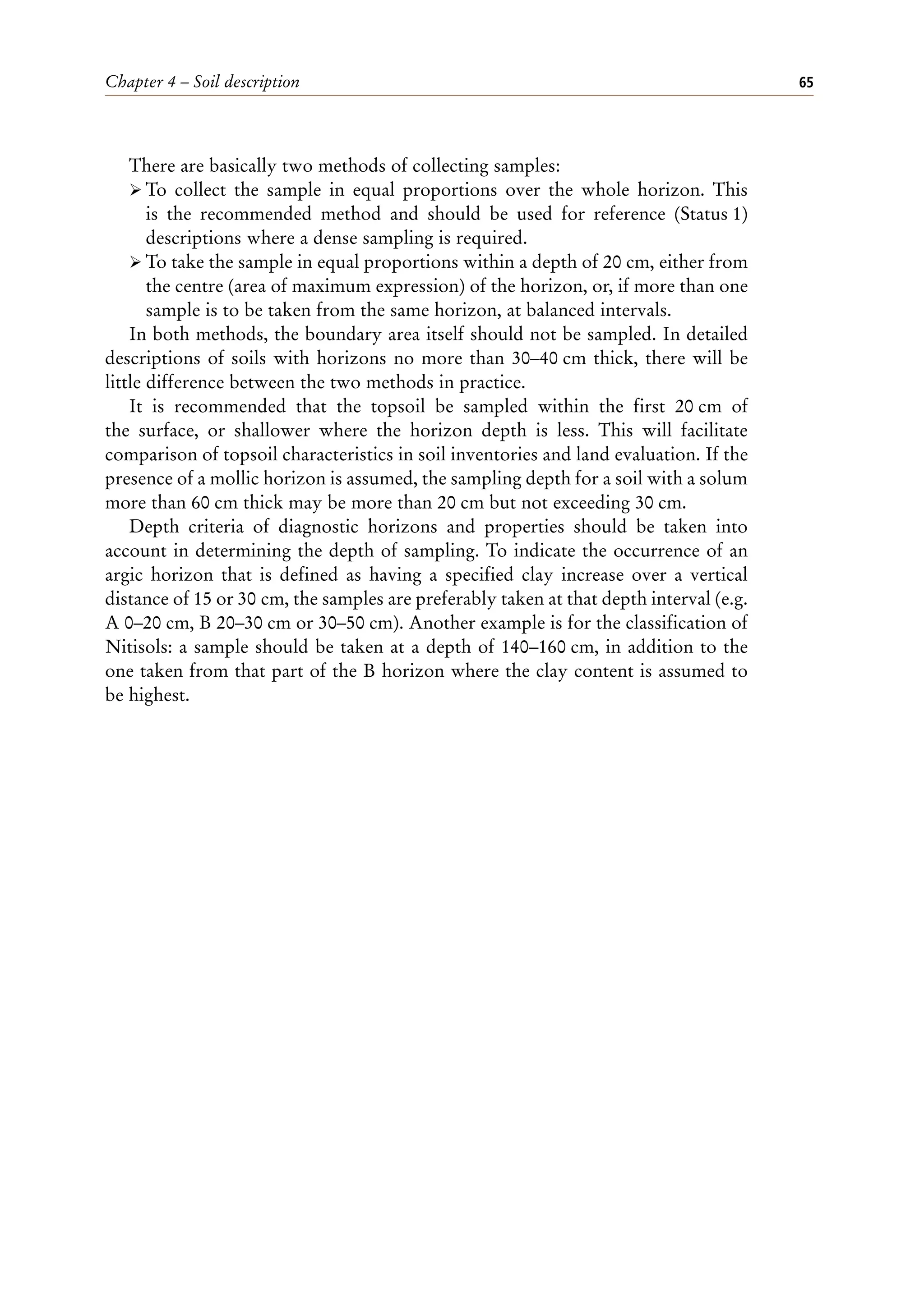 Chapter 4 – Soil description 65
There are basically two methods of collecting samples:
ÿ To collect the sample in equal proportions over the whole horizon. This
is the recommended method and should be used for reference (Status 1)
descriptions where a dense sampling is required.
ÿ To take the sample in equal proportions within a depth of 20 cm, either from
the centre (area of maximum expression) of the horizon, or, if more than one
sample is to be taken from the same horizon, at balanced intervals.
In both methods, the boundary area itself should not be sampled. In detailed
descriptions of soils with horizons no more than 30–40 cm thick, there will be
little difference between the two methods in practice.
It is recommended that the topsoil be sampled within the first 20 cm of
the surface, or shallower where the horizon depth is less. This will facilitate
comparison of topsoil characteristics in soil inventories and land evaluation. If the
presence of a mollic horizon is assumed, the sampling depth for a soil with a solum
more than 60 cm thick may be more than 20 cm but not exceeding 30 cm.
Depth criteria of diagnostic horizons and properties should be taken into
account in determining the depth of sampling. To indicate the occurrence of an
argic horizon that is defined as having a specified clay increase over a vertical
distance of 15 or 30 cm, the samples are preferably taken at that depth interval (e.g.
A 0–20 cm, B 20–30 cm or 30–50 cm). Another example is for the classification of
Nitisols: a sample should be taken at a depth of 140–160 cm, in addition to the
one taken from that part of the B horizon where the clay content is assumed to
be highest.
 