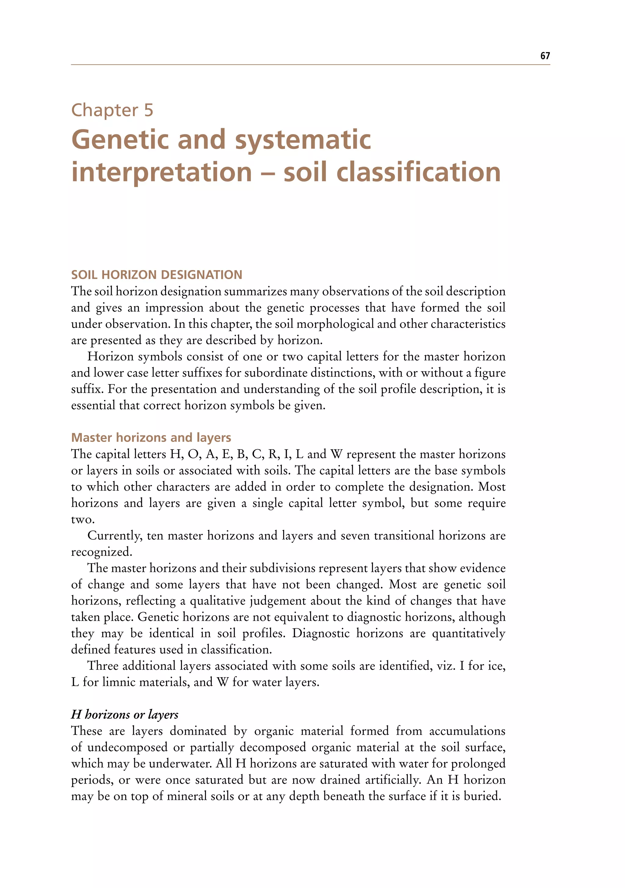 67
Chapter 5
Genetic and systematic
interpretation – soil classification
SOIL HORIZON DESIGNATION
The soil horizon designation summarizes many observations of the soil description
and gives an impression about the genetic processes that have formed the soil
under observation. In this chapter, the soil morphological and other characteristics
are presented as they are described by horizon.
Horizon symbols consist of one or two capital letters for the master horizon
and lower case letter suffixes for subordinate distinctions, with or without a figure
suffix. For the presentation and understanding of the soil profile description, it is
essential that correct horizon symbols be given.
Master horizons and layers
The capital letters H, O, A, E, B, C, R, I, L and W represent the master horizons
or layers in soils or associated with soils. The capital letters are the base symbols
to which other characters are added in order to complete the designation. Most
horizons and layers are given a single capital letter symbol, but some require
two.
Currently, ten master horizons and layers and seven transitional horizons are
recognized.
The master horizons and their subdivisions represent layers that show evidence
of change and some layers that have not been changed. Most are genetic soil
horizons, reflecting a qualitative judgement about the kind of changes that have
taken place. Genetic horizons are not equivalent to diagnostic horizons, although
they may be identical in soil profiles. Diagnostic horizons are quantitatively
defined features used in classification.
Three additional layers associated with some soils are identified, viz. I for ice,
L for limnic materials, and W for water layers.
H horizons or layers
These are layers dominated by organic material formed from accumulations
of undecomposed or partially decomposed organic material at the soil surface,
which may be underwater. All H horizons are saturated with water for prolonged
periods, or were once saturated but are now drained artificially. An H horizon
may be on top of mineral soils or at any depth beneath the surface if it is buried.
 