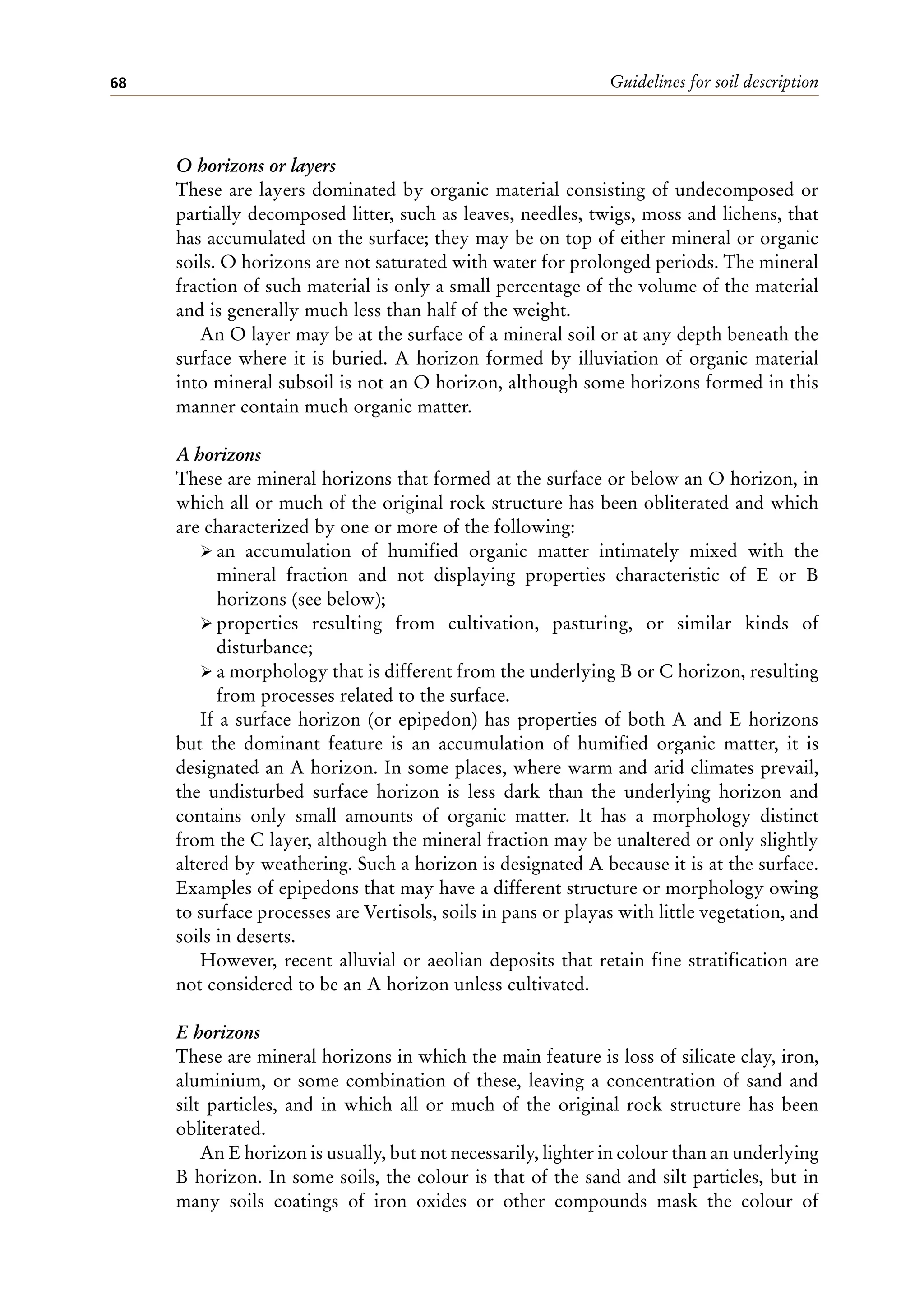 Guidelines for soil description
68
O horizons or layers
These are layers dominated by organic material consisting of undecomposed or
partially decomposed litter, such as leaves, needles, twigs, moss and lichens, that
has accumulated on the surface; they may be on top of either mineral or organic
soils. O horizons are not saturated with water for prolonged periods. The mineral
fraction of such material is only a small percentage of the volume of the material
and is generally much less than half of the weight.
An O layer may be at the surface of a mineral soil or at any depth beneath the
surface where it is buried. A horizon formed by illuviation of organic material
into mineral subsoil is not an O horizon, although some horizons formed in this
manner contain much organic matter.
A horizons
These are mineral horizons that formed at the surface or below an O horizon, in
which all or much of the original rock structure has been obliterated and which
are characterized by one or more of the following:
ÿ an accumulation of humified organic matter intimately mixed with the
mineral fraction and not displaying properties characteristic of E or B
horizons (see below);
ÿ properties resulting from cultivation, pasturing, or similar kinds of
disturbance;
ÿ a morphology that is different from the underlying B or C horizon, resulting
from processes related to the surface.
If a surface horizon (or epipedon) has properties of both A and E horizons
but the dominant feature is an accumulation of humified organic matter, it is
designated an A horizon. In some places, where warm and arid climates prevail,
the undisturbed surface horizon is less dark than the underlying horizon and
contains only small amounts of organic matter. It has a morphology distinct
from the C layer, although the mineral fraction may be unaltered or only slightly
altered by weathering. Such a horizon is designated A because it is at the surface.
Examples of epipedons that may have a different structure or morphology owing
to surface processes are Vertisols, soils in pans or playas with little vegetation, and
soils in deserts.
However, recent alluvial or aeolian deposits that retain fine stratification are
not considered to be an A horizon unless cultivated.
E horizons
These are mineral horizons in which the main feature is loss of silicate clay, iron,
aluminium, or some combination of these, leaving a concentration of sand and
silt particles, and in which all or much of the original rock structure has been
obliterated.
An E horizon is usually, but not necessarily, lighter in colour than an underlying
B horizon. In some soils, the colour is that of the sand and silt particles, but in
many soils coatings of iron oxides or other compounds mask the colour of
 
