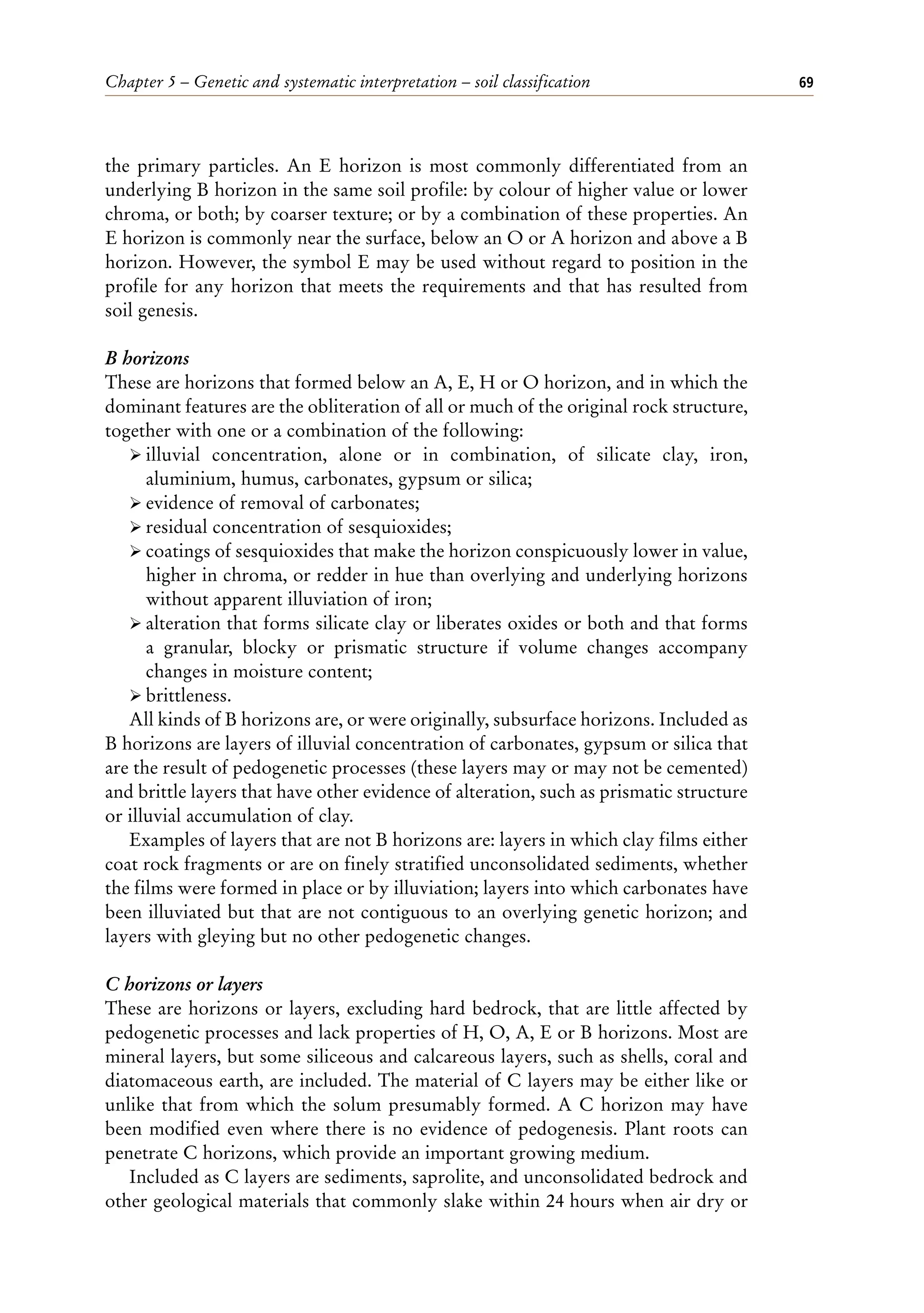 Chapter 5 – Genetic and systematic interpretation – soil classification 69
the primary particles. An E horizon is most commonly differentiated from an
underlying B horizon in the same soil profile: by colour of higher value or lower
chroma, or both; by coarser texture; or by a combination of these properties. An
E horizon is commonly near the surface, below an O or A horizon and above a B
horizon. However, the symbol E may be used without regard to position in the
profile for any horizon that meets the requirements and that has resulted from
soil genesis.
B horizons
These are horizons that formed below an A, E, H or O horizon, and in which the
dominant features are the obliteration of all or much of the original rock structure,
together with one or a combination of the following:
ÿ illuvial concentration, alone or in combination, of silicate clay, iron,
aluminium, humus, carbonates, gypsum or silica;
ÿ evidence of removal of carbonates;
ÿ residual concentration of sesquioxides;
ÿ coatings of sesquioxides that make the horizon conspicuously lower in value,
higher in chroma, or redder in hue than overlying and underlying horizons
without apparent illuviation of iron;
ÿ alteration that forms silicate clay or liberates oxides or both and that forms
a granular, blocky or prismatic structure if volume changes accompany
changes in moisture content;
ÿ brittleness.
All kinds of B horizons are, or were originally, subsurface horizons. Included as
B horizons are layers of illuvial concentration of carbonates, gypsum or silica that
are the result of pedogenetic processes (these layers may or may not be cemented)
and brittle layers that have other evidence of alteration, such as prismatic structure
or illuvial accumulation of clay.
Examples of layers that are not B horizons are: layers in which clay films either
coat rock fragments or are on finely stratified unconsolidated sediments, whether
the films were formed in place or by illuviation; layers into which carbonates have
been illuviated but that are not contiguous to an overlying genetic horizon; and
layers with gleying but no other pedogenetic changes.
C horizons or layers
These are horizons or layers, excluding hard bedrock, that are little affected by
pedogenetic processes and lack properties of H, O, A, E or B horizons. Most are
mineral layers, but some siliceous and calcareous layers, such as shells, coral and
diatomaceous earth, are included. The material of C layers may be either like or
unlike that from which the solum presumably formed. A C horizon may have
been modified even where there is no evidence of pedogenesis. Plant roots can
penetrate C horizons, which provide an important growing medium.
Included as C layers are sediments, saprolite, and unconsolidated bedrock and
other geological materials that commonly slake within 24 hours when air dry or
 