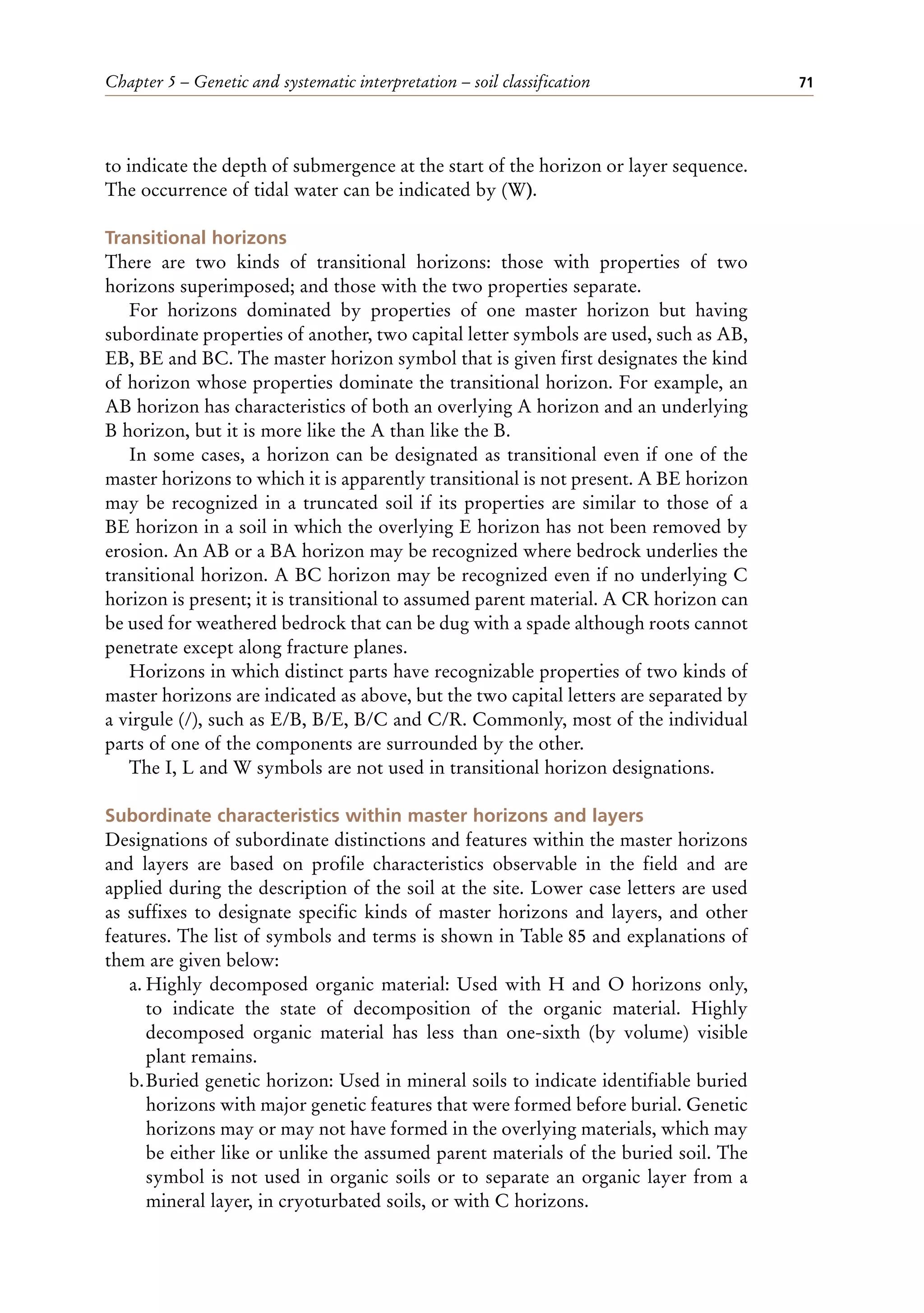 Chapter 5 – Genetic and systematic interpretation – soil classification 71
to indicate the depth of submergence at the start of the horizon or layer sequence.
The occurrence of tidal water can be indicated by (W).
Transitional horizons
There are two kinds of transitional horizons: those with properties of two
horizons superimposed; and those with the two properties separate.
For horizons dominated by properties of one master horizon but having
subordinate properties of another, two capital letter symbols are used, such as AB,
EB, BE and BC. The master horizon symbol that is given first designates the kind
of horizon whose properties dominate the transitional horizon. For example, an
AB horizon has characteristics of both an overlying A horizon and an underlying
B horizon, but it is more like the A than like the B.
In some cases, a horizon can be designated as transitional even if one of the
master horizons to which it is apparently transitional is not present. A BE horizon
may be recognized in a truncated soil if its properties are similar to those of a
BE horizon in a soil in which the overlying E horizon has not been removed by
erosion. An AB or a BA horizon may be recognized where bedrock underlies the
transitional horizon. A BC horizon may be recognized even if no underlying C
horizon is present; it is transitional to assumed parent material. A CR horizon can
be used for weathered bedrock that can be dug with a spade although roots cannot
penetrate except along fracture planes.
Horizons in which distinct parts have recognizable properties of two kinds of
master horizons are indicated as above, but the two capital letters are separated by
a virgule (/), such as E/B, B/E, B/C and C/R. Commonly, most of the individual
parts of one of the components are surrounded by the other.
The I, L and W symbols are not used in transitional horizon designations.
Subordinate characteristics within master horizons and layers
Designations of subordinate distinctions and features within the master horizons
and layers are based on profile characteristics observable in the field and are
applied during the description of the soil at the site. Lower case letters are used
as suffixes to designate specific kinds of master horizons and layers, and other
features. The list of symbols and terms is shown in Table 85 and explanations of
them are given below:
a. Highly decomposed organic material: Used with H and O horizons only,
to indicate the state of decomposition of the organic material. Highly
decomposed organic material has less than one-sixth (by volume) visible
plant remains.
b.Buried genetic horizon: Used in mineral soils to indicate identifiable buried
horizons with major genetic features that were formed before burial. Genetic
horizons may or may not have formed in the overlying materials, which may
be either like or unlike the assumed parent materials of the buried soil. The
symbol is not used in organic soils or to separate an organic layer from a
mineral layer, in cryoturbated soils, or with C horizons.
 