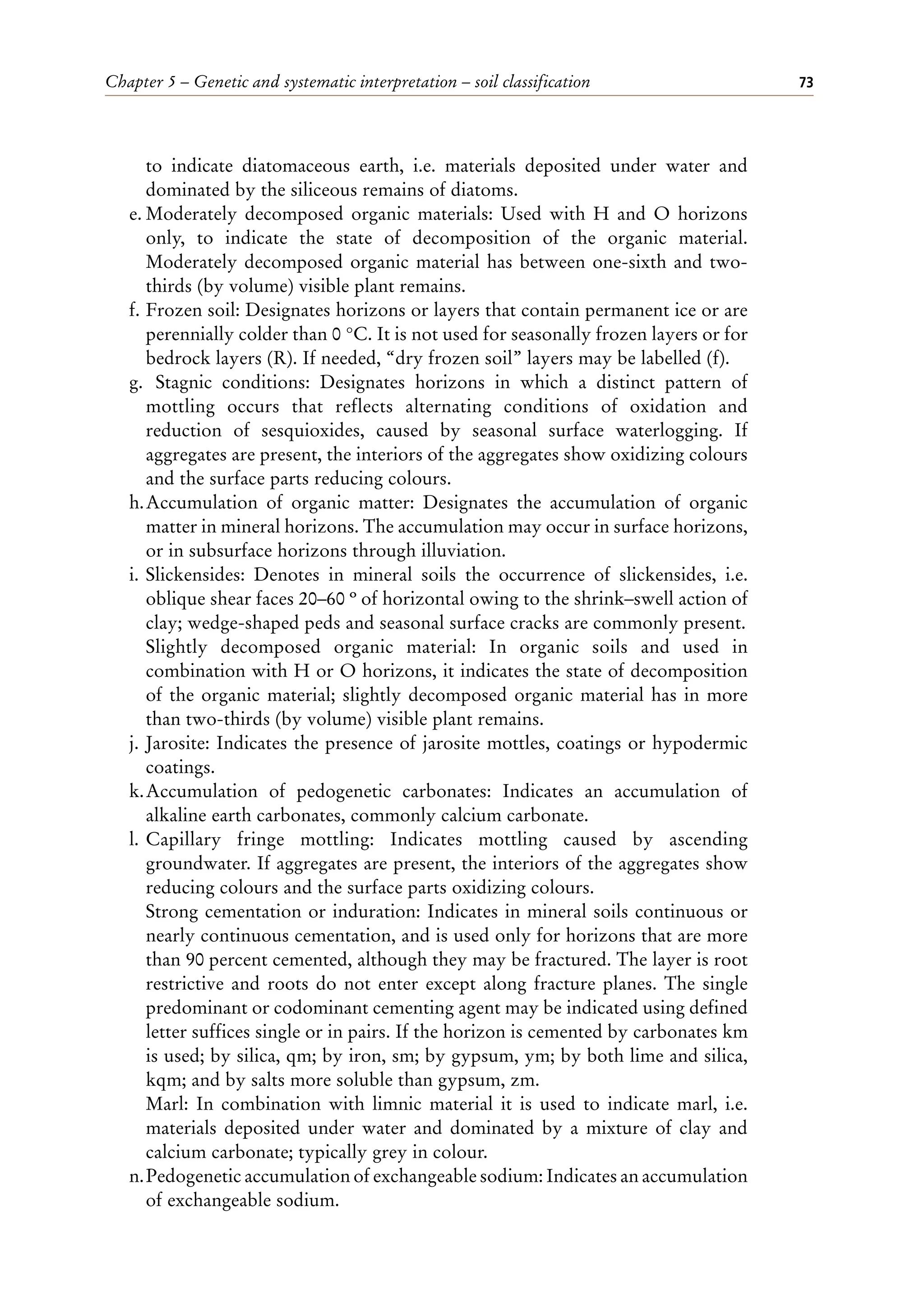 Chapter 5 – Genetic and systematic interpretation – soil classification 73
to indicate diatomaceous earth, i.e. materials deposited under water and
dominated by the siliceous remains of diatoms.
e. Moderately decomposed organic materials: Used with H and O horizons
only, to indicate the state of decomposition of the organic material.
Moderately decomposed organic material has between one-sixth and two-
thirds (by volume) visible plant remains.
f. Frozen soil: Designates horizons or layers that contain permanent ice or are
perennially colder than 0 °C. It is not used for seasonally frozen layers or for
bedrock layers (R). If needed, “dry frozen soil” layers may be labelled (f).
g. Stagnic conditions: Designates horizons in which a distinct pattern of
mottling occurs that reflects alternating conditions of oxidation and
reduction of sesquioxides, caused by seasonal surface waterlogging. If
aggregates are present, the interiors of the aggregates show oxidizing colours
and the surface parts reducing colours.
h.Accumulation of organic matter: Designates the accumulation of organic
matter in mineral horizons. The accumulation may occur in surface horizons,
or in subsurface horizons through illuviation.
i. Slickensides: Denotes in mineral soils the occurrence of slickensides, i.e.
oblique shear faces 20–60 º of horizontal owing to the shrink–swell action of
clay; wedge-shaped peds and seasonal surface cracks are commonly present.
Slightly decomposed organic material: In organic soils and used in
combination with H or O horizons, it indicates the state of decomposition
of the organic material; slightly decomposed organic material has in more
than two-thirds (by volume) visible plant remains.
j. Jarosite: Indicates the presence of jarosite mottles, coatings or hypodermic
coatings.
k.Accumulation of pedogenetic carbonates: Indicates an accumulation of
alkaline earth carbonates, commonly calcium carbonate.
l. Capillary fringe mottling: Indicates mottling caused by ascending
groundwater. If aggregates are present, the interiors of the aggregates show
reducing colours and the surface parts oxidizing colours.
Strong cementation or induration: Indicates in mineral soils continuous or
nearly continuous cementation, and is used only for horizons that are more
than 90 percent cemented, although they may be fractured. The layer is root
restrictive and roots do not enter except along fracture planes. The single
predominant or codominant cementing agent may be indicated using defined
letter suffices single or in pairs. If the horizon is cemented by carbonates km
is used; by silica, qm; by iron, sm; by gypsum, ym; by both lime and silica,
kqm; and by salts more soluble than gypsum, zm.
Marl: In combination with limnic material it is used to indicate marl, i.e.
materials deposited under water and dominated by a mixture of clay and
calcium carbonate; typically grey in colour.
n.Pedogenetic accumulation of exchangeable sodium: Indicates an accumulation
of exchangeable sodium.
 