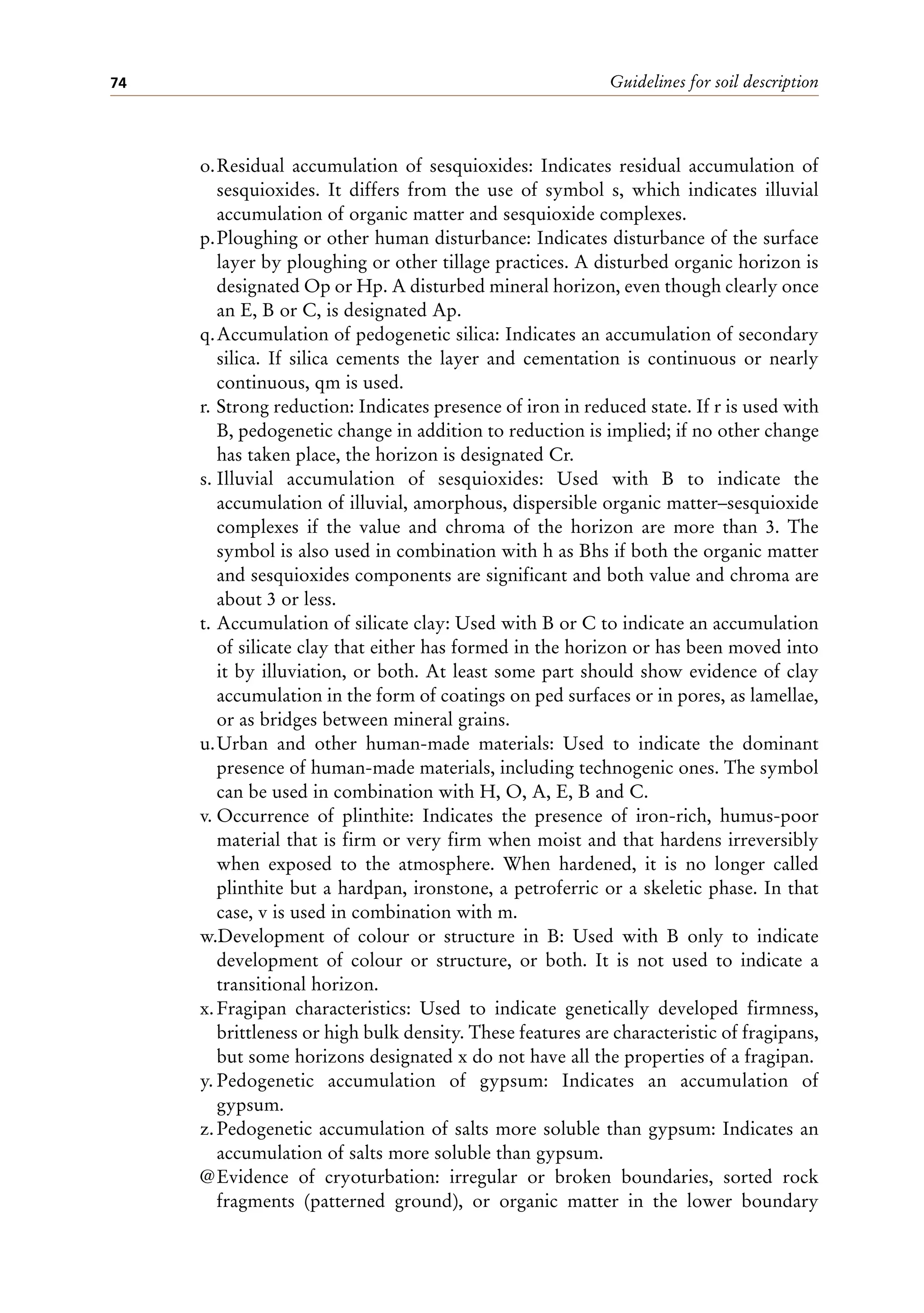 Guidelines for soil description
74
o.Residual accumulation of sesquioxides: Indicates residual accumulation of
sesquioxides. It differs from the use of symbol s, which indicates illuvial
accumulation of organic matter and sesquioxide complexes.
p.Ploughing or other human disturbance: Indicates disturbance of the surface
layer by ploughing or other tillage practices. A disturbed organic horizon is
designated Op or Hp. A disturbed mineral horizon, even though clearly once
an E, B or C, is designated Ap.
q.Accumulation of pedogenetic silica: Indicates an accumulation of secondary
silica. If silica cements the layer and cementation is continuous or nearly
continuous, qm is used.
r. Strong reduction: Indicates presence of iron in reduced state. If r is used with
B, pedogenetic change in addition to reduction is implied; if no other change
has taken place, the horizon is designated Cr.
s. Illuvial accumulation of sesquioxides: Used with B to indicate the
accumulation of illuvial, amorphous, dispersible organic matter–sesquioxide
complexes if the value and chroma of the horizon are more than 3. The
symbol is also used in combination with h as Bhs if both the organic matter
and sesquioxides components are significant and both value and chroma are
about 3 or less.
t. Accumulation of silicate clay: Used with B or C to indicate an accumulation
of silicate clay that either has formed in the horizon or has been moved into
it by illuviation, or both. At least some part should show evidence of clay
accumulation in the form of coatings on ped surfaces or in pores, as lamellae,
or as bridges between mineral grains.
u.Urban and other human-made materials: Used to indicate the dominant
presence of human-made materials, including technogenic ones. The symbol
can be used in combination with H, O, A, E, B and C.
v. Occurrence of plinthite: Indicates the presence of iron-rich, humus-poor
material that is firm or very firm when moist and that hardens irreversibly
when exposed to the atmosphere. When hardened, it is no longer called
plinthite but a hardpan, ironstone, a petroferric or a skeletic phase. In that
case, v is used in combination with m.
w.Development of colour or structure in B: Used with B only to indicate
development of colour or structure, or both. It is not used to indicate a
transitional horizon.
x.Fragipan characteristics: Used to indicate genetically developed firmness,
brittleness or high bulk density. These features are characteristic of fragipans,
but some horizons designated x do not have all the properties of a fragipan.
y. Pedogenetic accumulation of gypsum: Indicates an accumulation of
gypsum.
z.Pedogenetic accumulation of salts more soluble than gypsum: Indicates an
accumulation of salts more soluble than gypsum.
@Evidence of cryoturbation: irregular or broken boundaries, sorted rock
fragments (patterned ground), or organic matter in the lower boundary
 