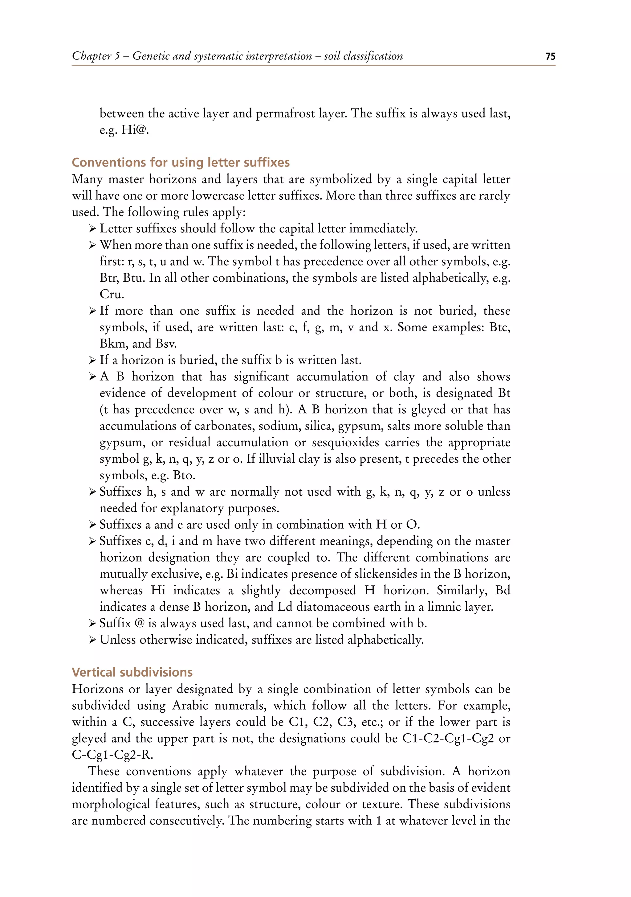 Chapter 5 – Genetic and systematic interpretation – soil classification 75
between the active layer and permafrost layer. The suffix is always used last,
e.g. Hi@.
Conventions for using letter suffixes
Many master horizons and layers that are symbolized by a single capital letter
will have one or more lowercase letter suffixes. More than three suffixes are rarely
used. The following rules apply:
ÿ Letter suffixes should follow the capital letter immediately.
ÿ When more than one suffix is needed, the following letters, if used, are written
first: r, s, t, u and w. The symbol t has precedence over all other symbols, e.g.
Btr, Btu. In all other combinations, the symbols are listed alphabetically, e.g.
Cru.
ÿ If more than one suffix is needed and the horizon is not buried, these
symbols, if used, are written last: c, f, g, m, v and x. Some examples: Btc,
Bkm, and Bsv.
ÿ If a horizon is buried, the suffix b is written last.
ÿ A B horizon that has significant accumulation of clay and also shows
evidence of development of colour or structure, or both, is designated Bt
(t has precedence over w, s and h). A B horizon that is gleyed or that has
accumulations of carbonates, sodium, silica, gypsum, salts more soluble than
gypsum, or residual accumulation or sesquioxides carries the appropriate
symbol g, k, n, q, y, z or o. If illuvial clay is also present, t precedes the other
symbols, e.g. Bto.
ÿ Suffixes h, s and w are normally not used with g, k, n, q, y, z or o unless
needed for explanatory purposes.
ÿ Suffixes a and e are used only in combination with H or O.
ÿ Suffixes c, d, i and m have two different meanings, depending on the master
horizon designation they are coupled to. The different combinations are
mutually exclusive, e.g. Bi indicates presence of slickensides in the B horizon,
whereas Hi indicates a slightly decomposed H horizon. Similarly, Bd
indicates a dense B horizon, and Ld diatomaceous earth in a limnic layer.
ÿ Suffix @ is always used last, and cannot be combined with b.
ÿ Unless otherwise indicated, suffixes are listed alphabetically.
Vertical subdivisions
Horizons or layer designated by a single combination of letter symbols can be
subdivided using Arabic numerals, which follow all the letters. For example,
within a C, successive layers could be C1, C2, C3, etc.; or if the lower part is
gleyed and the upper part is not, the designations could be C1-C2-Cg1-Cg2 or
C-Cg1-Cg2-R.
These conventions apply whatever the purpose of subdivision. A horizon
identified by a single set of letter symbol may be subdivided on the basis of evident
morphological features, such as structure, colour or texture. These subdivisions
are numbered consecutively. The numbering starts with 1 at whatever level in the
 