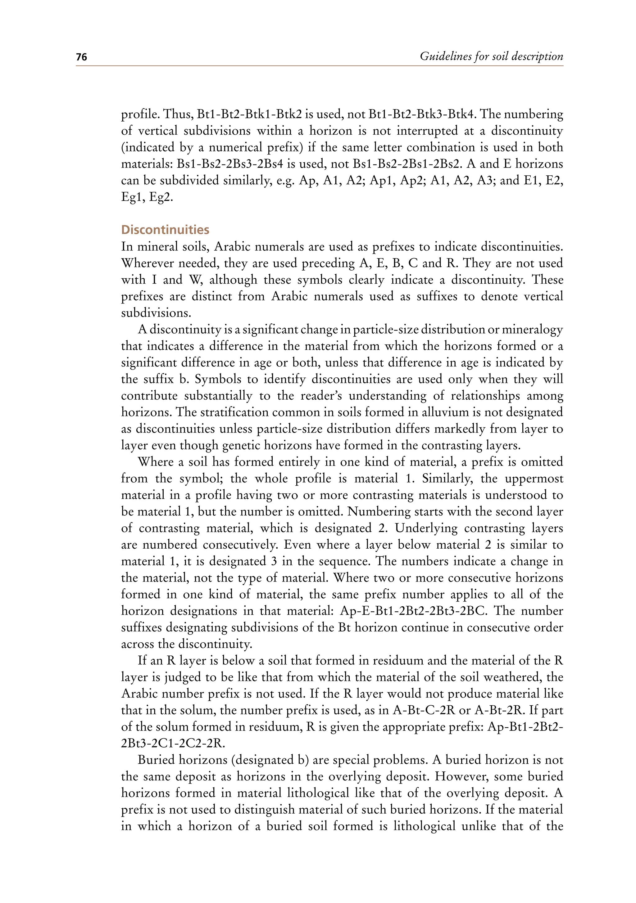 Guidelines for soil description
76
profile. Thus, Bt1-Bt2-Btk1-Btk2 is used, not Bt1-Bt2-Btk3-Btk4. The numbering
of vertical subdivisions within a horizon is not interrupted at a discontinuity
(indicated by a numerical prefix) if the same letter combination is used in both
materials: Bs1-Bs2-2Bs3-2Bs4 is used, not Bs1-Bs2-2Bs1-2Bs2. A and E horizons
can be subdivided similarly, e.g. Ap, A1, A2; Ap1, Ap2; A1, A2, A3; and E1, E2,
Eg1, Eg2.
Discontinuities
In mineral soils, Arabic numerals are used as prefixes to indicate discontinuities.
Wherever needed, they are used preceding A, E, B, C and R. They are not used
with I and W, although these symbols clearly indicate a discontinuity. These
prefixes are distinct from Arabic numerals used as suffixes to denote vertical
subdivisions.
A discontinuity is a significant change in particle-size distribution or mineralogy
that indicates a difference in the material from which the horizons formed or a
significant difference in age or both, unless that difference in age is indicated by
the suffix b. Symbols to identify discontinuities are used only when they will
contribute substantially to the reader’s understanding of relationships among
horizons. The stratification common in soils formed in alluvium is not designated
as discontinuities unless particle-size distribution differs markedly from layer to
layer even though genetic horizons have formed in the contrasting layers.
Where a soil has formed entirely in one kind of material, a prefix is omitted
from the symbol; the whole profile is material 1. Similarly, the uppermost
material in a profile having two or more contrasting materials is understood to
be material 1, but the number is omitted. Numbering starts with the second layer
of contrasting material, which is designated 2. Underlying contrasting layers
are numbered consecutively. Even where a layer below material 2 is similar to
material 1, it is designated 3 in the sequence. The numbers indicate a change in
the material, not the type of material. Where two or more consecutive horizons
formed in one kind of material, the same prefix number applies to all of the
horizon designations in that material: Ap-E-Bt1-2Bt2-2Bt3-2BC. The number
suffixes designating subdivisions of the Bt horizon continue in consecutive order
across the discontinuity.
If an R layer is below a soil that formed in residuum and the material of the R
layer is judged to be like that from which the material of the soil weathered, the
Arabic number prefix is not used. If the R layer would not produce material like
that in the solum, the number prefix is used, as in A-Bt-C-2R or A-Bt-2R. If part
of the solum formed in residuum, R is given the appropriate prefix: Ap-Bt1-2Bt2-
2Bt3-2C1-2C2-2R.
Buried horizons (designated b) are special problems. A buried horizon is not
the same deposit as horizons in the overlying deposit. However, some buried
horizons formed in material lithological like that of the overlying deposit. A
prefix is not used to distinguish material of such buried horizons. If the material
in which a horizon of a buried soil formed is lithological unlike that of the
 