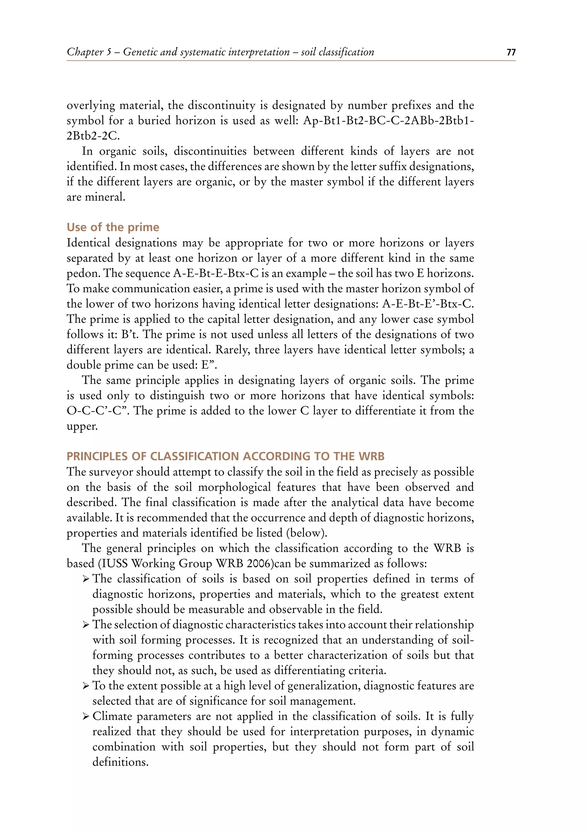 Chapter 5 – Genetic and systematic interpretation – soil classification 77
overlying material, the discontinuity is designated by number prefixes and the
symbol for a buried horizon is used as well: Ap-Bt1-Bt2-BC-C-2ABb-2Btb1-
2Btb2-2C.
In organic soils, discontinuities between different kinds of layers are not
identified. In most cases, the differences are shown by the letter suffix designations,
if the different layers are organic, or by the master symbol if the different layers
are mineral.
Use of the prime
Identical designations may be appropriate for two or more horizons or layers
separated by at least one horizon or layer of a more different kind in the same
pedon. The sequence A-E-Bt-E-Btx-C is an example – the soil has two E horizons.
To make communication easier, a prime is used with the master horizon symbol of
the lower of two horizons having identical letter designations: A-E-Bt-E’-Btx-C.
The prime is applied to the capital letter designation, and any lower case symbol
follows it: B’t. The prime is not used unless all letters of the designations of two
different layers are identical. Rarely, three layers have identical letter symbols; a
double prime can be used: E’’.
The same principle applies in designating layers of organic soils. The prime
is used only to distinguish two or more horizons that have identical symbols:
O-C-C’-C’’. The prime is added to the lower C layer to differentiate it from the
upper.
PRINCIPLES OF CLASSIFICATION ACCORDING TO THE WRB
The surveyor should attempt to classify the soil in the field as precisely as possible
on the basis of the soil morphological features that have been observed and
described. The final classification is made after the analytical data have become
available. It is recommended that the occurrence and depth of diagnostic horizons,
properties and materials identified be listed (below).
The general principles on which the classification according to the WRB is
based (IUSS Working Group WRB 2006)can be summarized as follows:
ÿ The classification of soils is based on soil properties defined in terms of
diagnostic horizons, properties and materials, which to the greatest extent
possible should be measurable and observable in the field.
ÿ The selection of diagnostic characteristics takes into account their relationship
with soil forming processes. It is recognized that an understanding of soil-
forming processes contributes to a better characterization of soils but that
they should not, as such, be used as differentiating criteria.
ÿ To the extent possible at a high level of generalization, diagnostic features are
selected that are of significance for soil management.
ÿ Climate parameters are not applied in the classification of soils. It is fully
realized that they should be used for interpretation purposes, in dynamic
combination with soil properties, but they should not form part of soil
definitions.
 