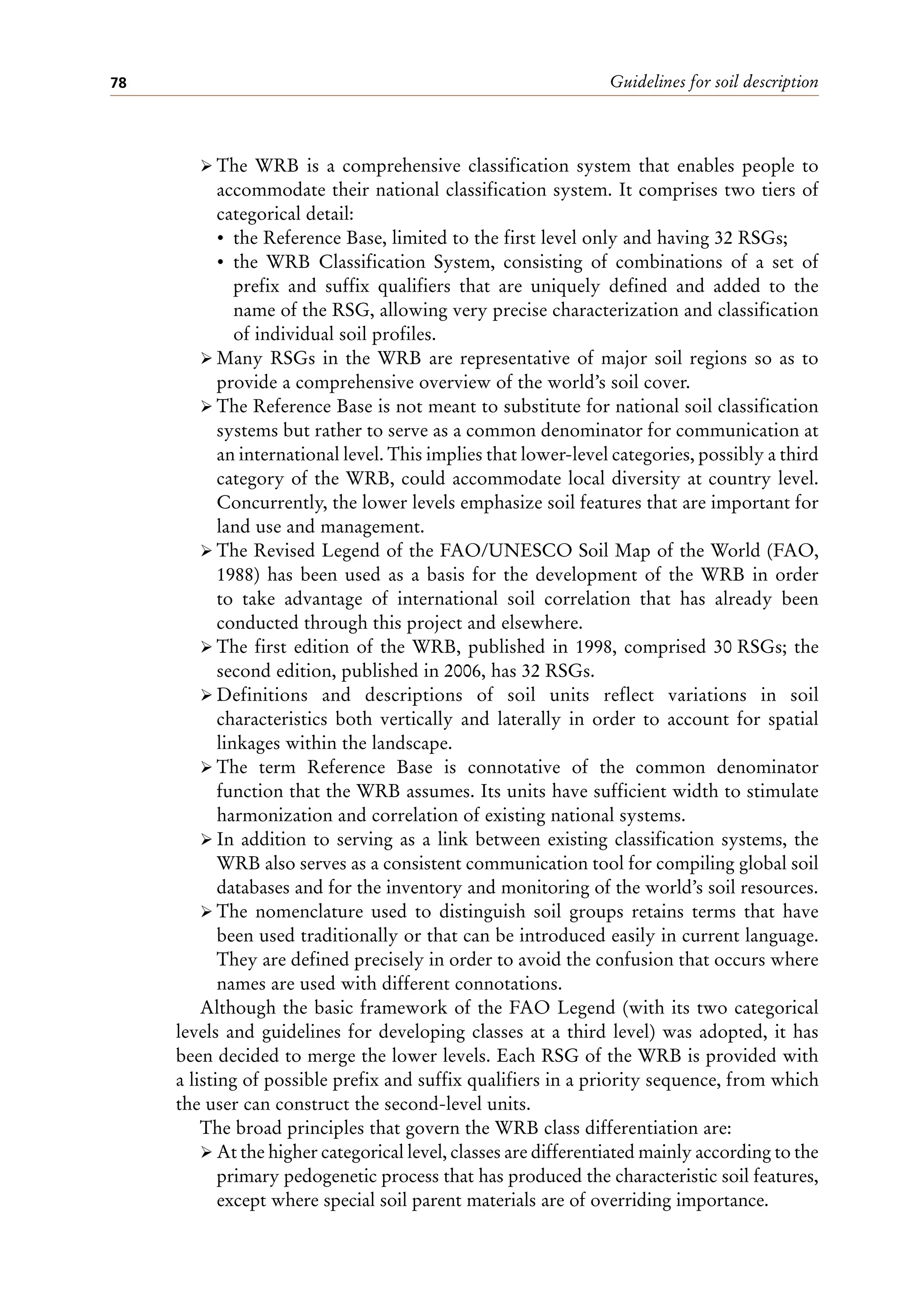 Guidelines for soil description
78
ÿ The WRB is a comprehensive classification system that enables people to
accommodate their national classification system. It comprises two tiers of
categorical detail:
• the Reference Base, limited to the first level only and having 32 RSGs;
• the WRB Classification System, consisting of combinations of a set of
prefix and suffix qualifiers that are uniquely defined and added to the
name of the RSG, allowing very precise characterization and classification
of individual soil profiles.
ÿ Many RSGs in the WRB are representative of major soil regions so as to
provide a comprehensive overview of the world’s soil cover.
ÿ The Reference Base is not meant to substitute for national soil classification
systems but rather to serve as a common denominator for communication at
an international level. This implies that lower-level categories, possibly a third
category of the WRB, could accommodate local diversity at country level.
Concurrently, the lower levels emphasize soil features that are important for
land use and management.
ÿ The Revised Legend of the FAO/UNESCO Soil Map of the World (FAO,
1988) has been used as a basis for the development of the WRB in order
to take advantage of international soil correlation that has already been
conducted through this project and elsewhere.
ÿ The first edition of the WRB, published in 1998, comprised 30 RSGs; the
second edition, published in 2006, has 32 RSGs.
ÿ Definitions and descriptions of soil units reflect variations in soil
characteristics both vertically and laterally in order to account for spatial
linkages within the landscape.
ÿ The term Reference Base is connotative of the common denominator
function that the WRB assumes. Its units have sufficient width to stimulate
harmonization and correlation of existing national systems.
ÿ In addition to serving as a link between existing classification systems, the
WRB also serves as a consistent communication tool for compiling global soil
databases and for the inventory and monitoring of the world’s soil resources.
ÿ The nomenclature used to distinguish soil groups retains terms that have
been used traditionally or that can be introduced easily in current language.
They are defined precisely in order to avoid the confusion that occurs where
names are used with different connotations.
Although the basic framework of the FAO Legend (with its two categorical
levels and guidelines for developing classes at a third level) was adopted, it has
been decided to merge the lower levels. Each RSG of the WRB is provided with
a listing of possible prefix and suffix qualifiers in a priority sequence, from which
the user can construct the second-level units.
The broad principles that govern the WRB class differentiation are:
ÿ At the higher categorical level, classes are differentiated mainly according to the
primary pedogenetic process that has produced the characteristic soil features,
except where special soil parent materials are of overriding importance.
 