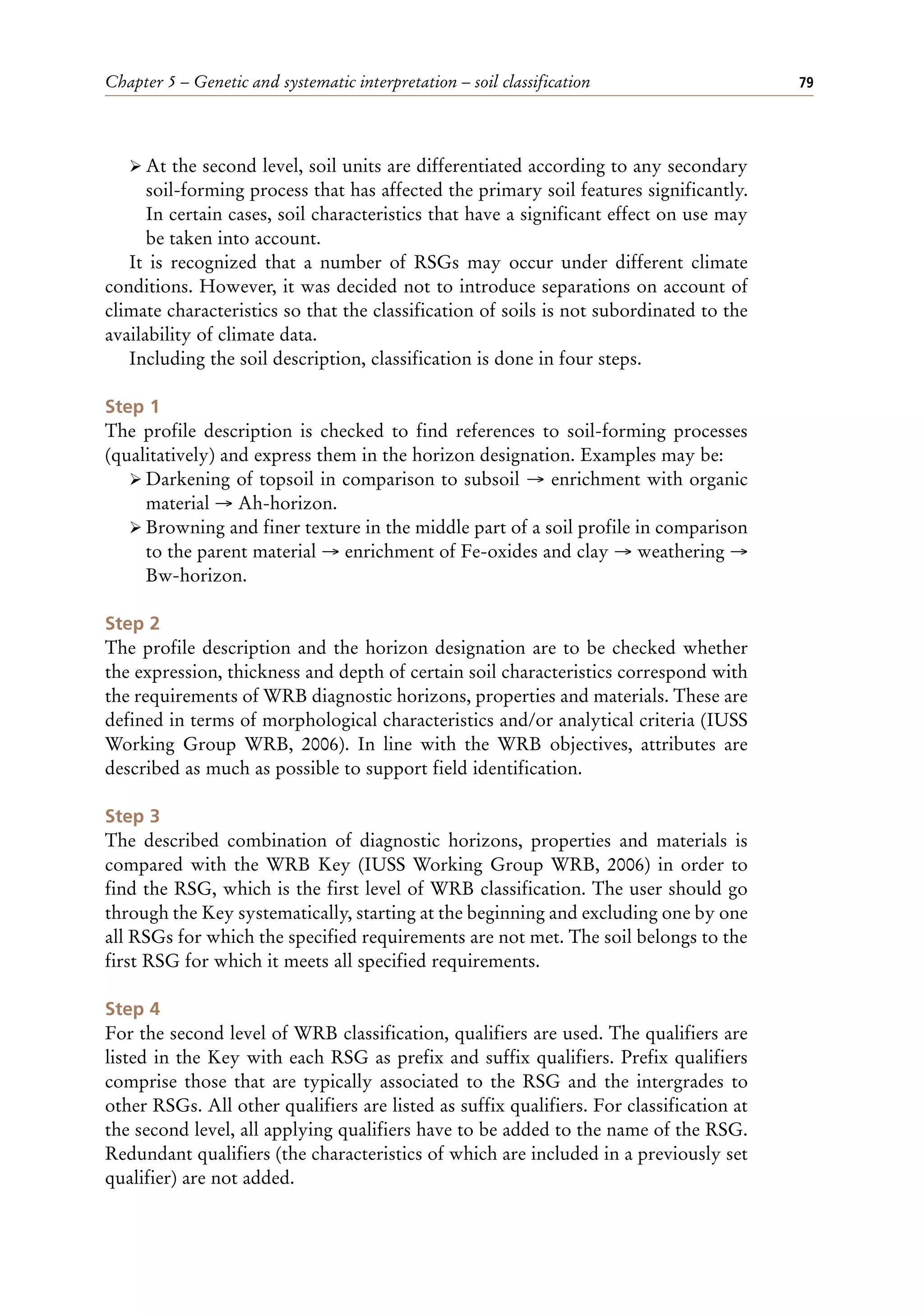 Chapter 5 – Genetic and systematic interpretation – soil classification 79
ÿ At the second level, soil units are differentiated according to any secondary
soil-forming process that has affected the primary soil features significantly.
In certain cases, soil characteristics that have a significant effect on use may
be taken into account.
It is recognized that a number of RSGs may occur under different climate
conditions. However, it was decided not to introduce separations on account of
climate characteristics so that the classification of soils is not subordinated to the
availability of climate data.
Including the soil description, classification is done in four steps.
Step 1
The profile description is checked to find references to soil-forming processes
(qualitatively) and express them in the horizon designation. Examples may be:
ÿ Darkening of topsoil in comparison to subsoil → enrichment with organic
material → Ah-horizon.
ÿ Browning and finer texture in the middle part of a soil profile in comparison
to the parent material → enrichment of Fe-oxides and clay → weathering →
Bw-horizon.
Step 2
The profile description and the horizon designation are to be checked whether
the expression, thickness and depth of certain soil characteristics correspond with
the requirements of WRB diagnostic horizons, properties and materials. These are
defined in terms of morphological characteristics and/or analytical criteria (IUSS
Working Group WRB, 2006). In line with the WRB objectives, attributes are
described as much as possible to support field identification.
Step 3
The described combination of diagnostic horizons, properties and materials is
compared with the WRB Key (IUSS Working Group WRB, 2006) in order to
find the RSG, which is the first level of WRB classification. The user should go
through the Key systematically, starting at the beginning and excluding one by one
all RSGs for which the specified requirements are not met. The soil belongs to the
first RSG for which it meets all specified requirements.
Step 4
For the second level of WRB classification, qualifiers are used. The qualifiers are
listed in the Key with each RSG as prefix and suffix qualifiers. Prefix qualifiers
comprise those that are typically associated to the RSG and the intergrades to
other RSGs. All other qualifiers are listed as suffix qualifiers. For classification at
the second level, all applying qualifiers have to be added to the name of the RSG.
Redundant qualifiers (the characteristics of which are included in a previously set
qualifier) are not added.
 