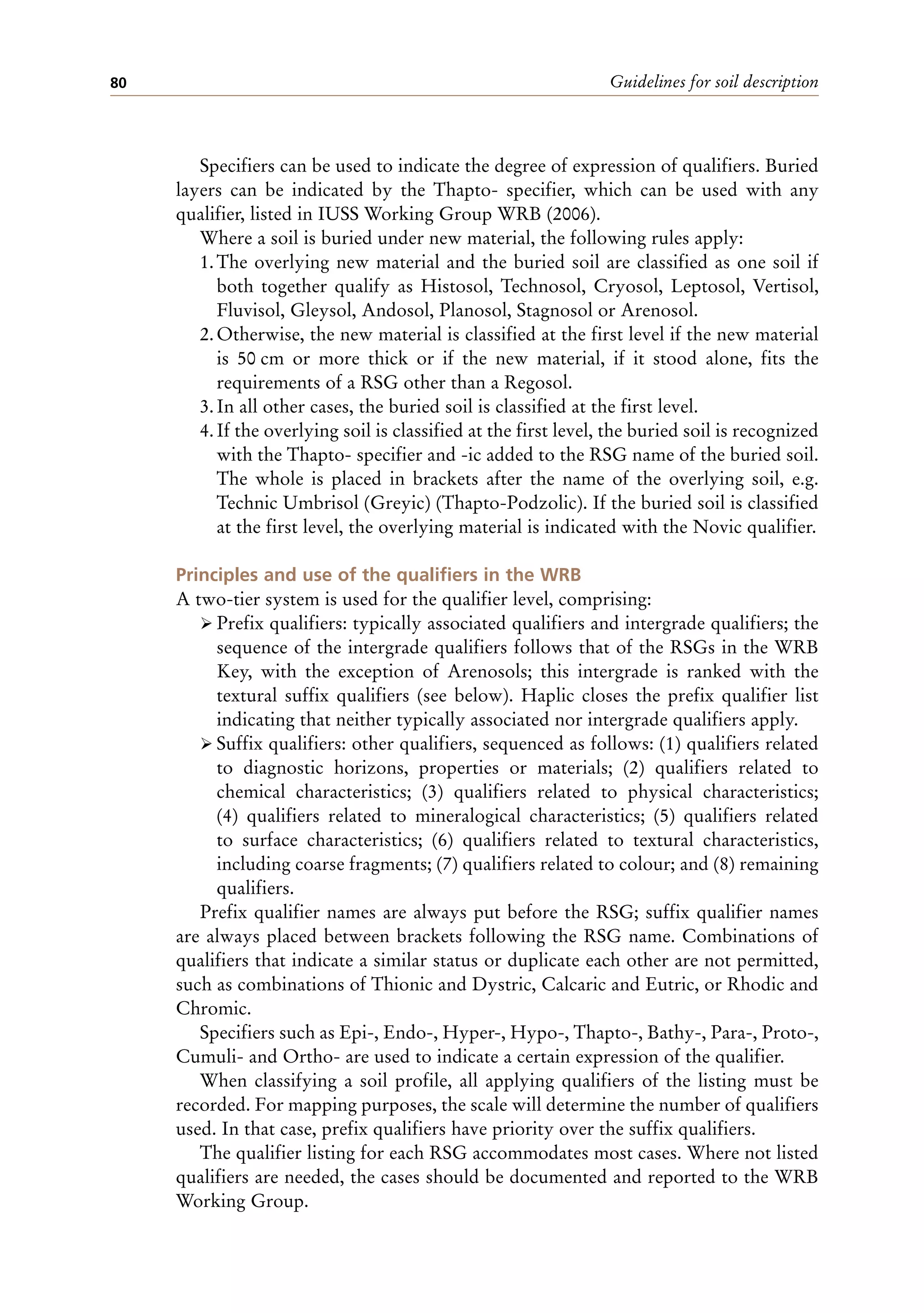 Guidelines for soil description
80
Specifiers can be used to indicate the degree of expression of qualifiers. Buried
layers can be indicated by the Thapto- specifier, which can be used with any
qualifier, listed in IUSS Working Group WRB (2006).
Where a soil is buried under new material, the following rules apply:
1.The overlying new material and the buried soil are classified as one soil if
both together qualify as Histosol, Technosol, Cryosol, Leptosol, Vertisol,
Fluvisol, Gleysol, Andosol, Planosol, Stagnosol or Arenosol.
2.Otherwise, the new material is classified at the first level if the new material
is 50 cm or more thick or if the new material, if it stood alone, fits the
requirements of a RSG other than a Regosol.
3.In all other cases, the buried soil is classified at the first level.
4.If the overlying soil is classified at the first level, the buried soil is recognized
with the Thapto- specifier and -ic added to the RSG name of the buried soil.
The whole is placed in brackets after the name of the overlying soil, e.g.
Technic Umbrisol (Greyic) (Thapto-Podzolic). If the buried soil is classified
at the first level, the overlying material is indicated with the Novic qualifier.
Principles and use of the qualifiers in the WRB
A two-tier system is used for the qualifier level, comprising:
ÿ Prefix qualifiers: typically associated qualifiers and intergrade qualifiers; the
sequence of the intergrade qualifiers follows that of the RSGs in the WRB
Key, with the exception of Arenosols; this intergrade is ranked with the
textural suffix qualifiers (see below). Haplic closes the prefix qualifier list
indicating that neither typically associated nor intergrade qualifiers apply.
ÿ Suffix qualifiers: other qualifiers, sequenced as follows: (1) qualifiers related
to diagnostic horizons, properties or materials; (2) qualifiers related to
chemical characteristics; (3) qualifiers related to physical characteristics;
(4) qualifiers related to mineralogical characteristics; (5) qualifiers related
to surface characteristics; (6) qualifiers related to textural characteristics,
including coarse fragments; (7) qualifiers related to colour; and (8) remaining
qualifiers.
Prefix qualifier names are always put before the RSG; suffix qualifier names
are always placed between brackets following the RSG name. Combinations of
qualifiers that indicate a similar status or duplicate each other are not permitted,
such as combinations of Thionic and Dystric, Calcaric and Eutric, or Rhodic and
Chromic.
Specifiers such as Epi-, Endo-, Hyper-, Hypo-, Thapto-, Bathy-, Para-, Proto-,
Cumuli- and Ortho- are used to indicate a certain expression of the qualifier.
When classifying a soil profile, all applying qualifiers of the listing must be
recorded. For mapping purposes, the scale will determine the number of qualifiers
used. In that case, prefix qualifiers have priority over the suffix qualifiers.
The qualifier listing for each RSG accommodates most cases. Where not listed
qualifiers are needed, the cases should be documented and reported to the WRB
Working Group.
 