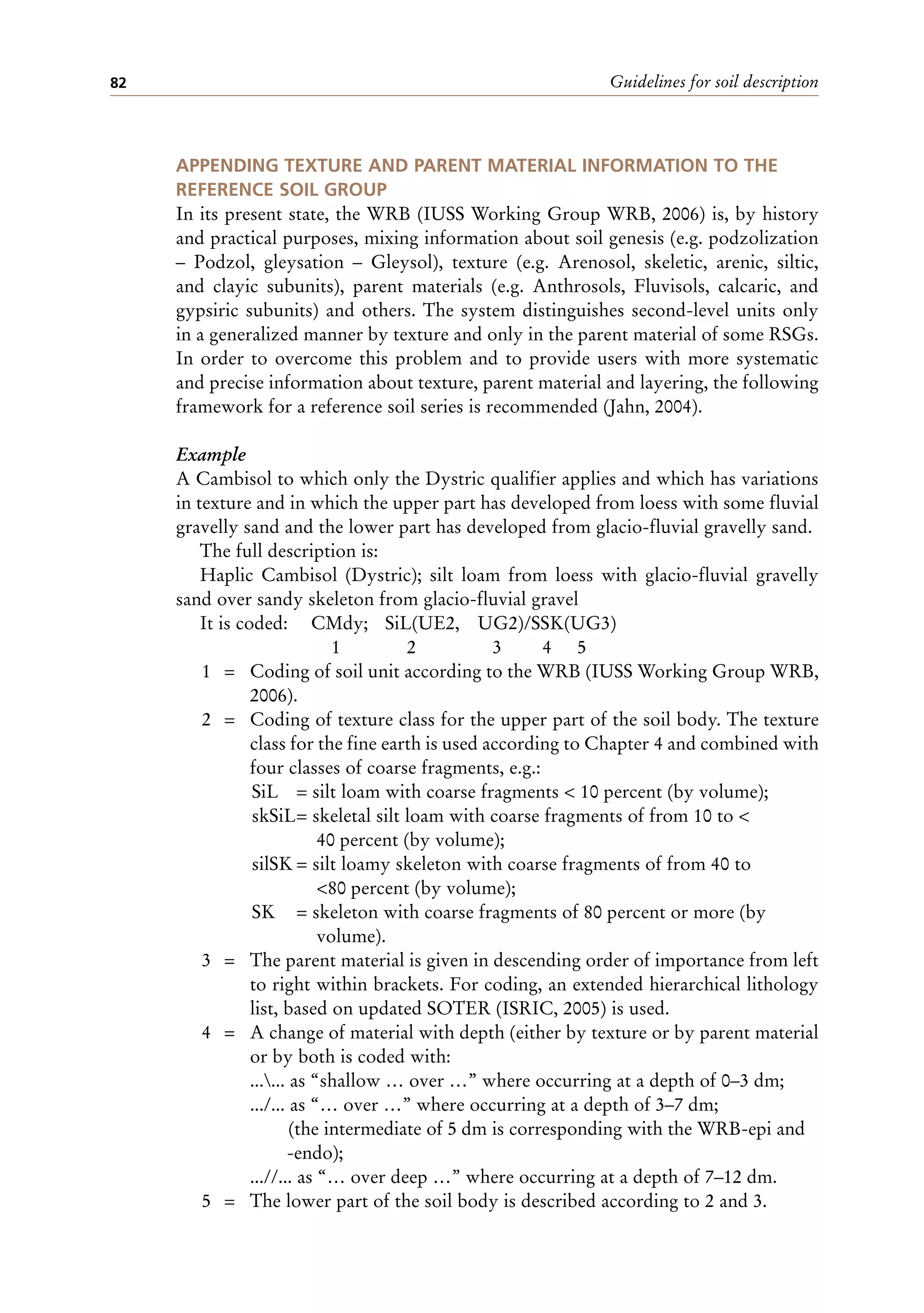 Guidelines for soil description
82
APPENDING TEXTURE AND PARENT MATERIAL INFORMATION TO THE
REFERENCE SOIL GROUP
In its present state, the WRB (IUSS Working Group WRB, 2006) is, by history
and practical purposes, mixing information about soil genesis (e.g. podzolization
– Podzol, gleysation – Gleysol), texture (e.g. Arenosol, skeletic, arenic, siltic,
and clayic subunits), parent materials (e.g. Anthrosols, Fluvisols, calcaric, and
gypsiric subunits) and others. The system distinguishes second-level units only
in a generalized manner by texture and only in the parent material of some RSGs.
In order to overcome this problem and to provide users with more systematic
and precise information about texture, parent material and layering, the following
framework for a reference soil series is recommended (Jahn, 2004).
Example
A Cambisol to which only the Dystric qualifier applies and which has variations
in texture and in which the upper part has developed from loess with some fluvial
gravelly sand and the lower part has developed from glacio-fluvial gravelly sand.
The full description is:
Haplic Cambisol (Dystric); silt loam from loess with glacio-fluvial gravelly
sand over sandy skeleton from glacio-fluvial gravel
It is coded: CMdy; SiL(UE2, UG2)/SSK(UG3)
1 2 3 4 5
1 = Coding of soil unit according to the WRB (IUSS Working Group WRB,
2006).
2 = Coding of texture class for the upper part of the soil body. The texture
class for the fine earth is used according to Chapter 4 and combined with
four classes of coarse fragments, e.g.:
SiL = silt loam with coarse fragments < 10 percent (by volume);
skSiL= skeletal silt loam with coarse fragments of from 10 to <
40 percent (by volume);
silSK = silt loamy skeleton with coarse fragments of from 40 to
<80 percent (by volume);
SK = skeleton with coarse fragments of 80 percent or more (by
volume).
3 = The parent material is given in descending order of importance from left
to right within brackets. For coding, an extended hierarchical lithology
list, based on updated SOTER (ISRIC, 2005) is used.
4 = A change of material with depth (either by texture or by parent material
or by both is coded with:
...... as “shallow … over …” where occurring at a depth of 0–3 dm;
.../... as “… over …” where occurring at a depth of 3–7 dm;
(the intermediate of 5 dm is corresponding with the WRB-epi and
-endo);
...//... as “… over deep …” where occurring at a depth of 7–12 dm.
5 = The lower part of the soil body is described according to 2 and 3.
 