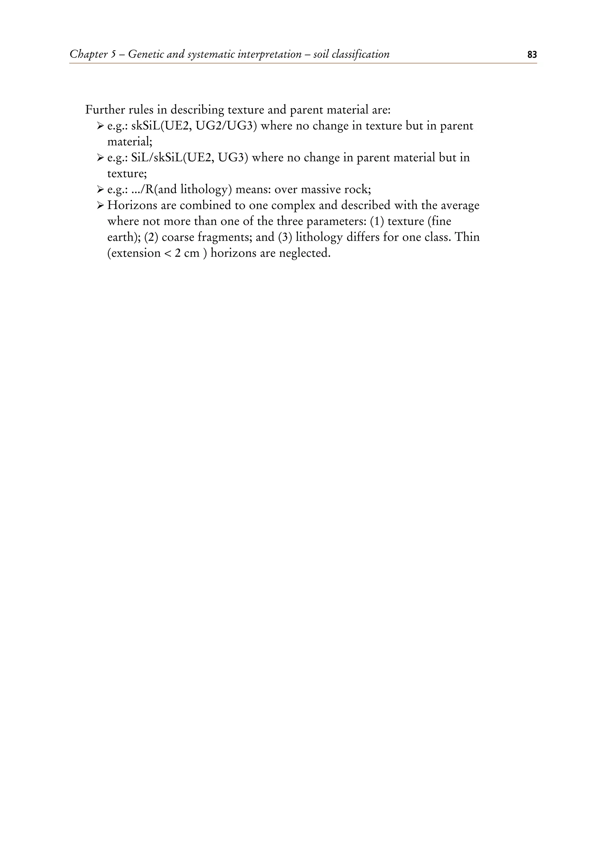 Chapter 5 – Genetic and systematic interpretation – soil classification 83
Further rules in describing texture and parent material are:
ÿ e.g.: skSiL(UE2, UG2/UG3) where no change in texture but in parent
material;
ÿ e.g.: SiL/skSiL(UE2, UG3) where no change in parent material but in
texture;
ÿ e.g.: .../R(and lithology) means: over massive rock;
ÿ Horizons are combined to one complex and described with the average
where not more than one of the three parameters: (1) texture (fine
earth); (2) coarse fragments; and (3) lithology differs for one class. Thin
(extension < 2 cm ) horizons are neglected.
 