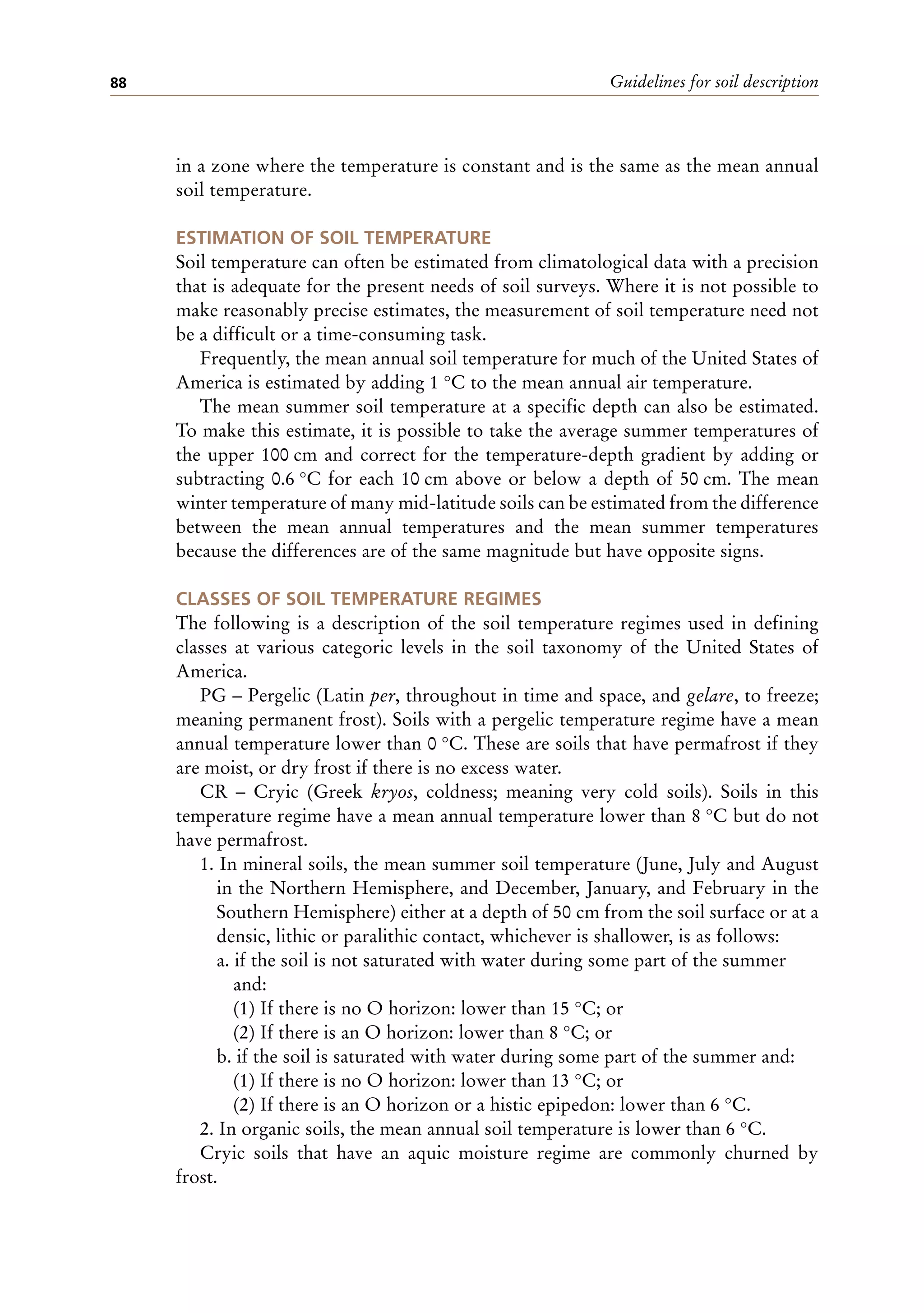 Guidelines for soil description
88
in a zone where the temperature is constant and is the same as the mean annual
soil temperature.
ESTIMATION OF SOIL TEMPERATURE
Soil temperature can often be estimated from climatological data with a precision
that is adequate for the present needs of soil surveys. Where it is not possible to
make reasonably precise estimates, the measurement of soil temperature need not
be a difficult or a time-consuming task.
Frequently, the mean annual soil temperature for much of the United States of
America is estimated by adding 1 °C to the mean annual air temperature.
The mean summer soil temperature at a specific depth can also be estimated.
To make this estimate, it is possible to take the average summer temperatures of
the upper 100 cm and correct for the temperature-depth gradient by adding or
subtracting 0.6 °C for each 10 cm above or below a depth of 50 cm. The mean
winter temperature of many mid-latitude soils can be estimated from the difference
between the mean annual temperatures and the mean summer temperatures
because the differences are of the same magnitude but have opposite signs.
CLASSES OF SOIL TEMPERATURE REGIMES
The following is a description of the soil temperature regimes used in defining
classes at various categoric levels in the soil taxonomy of the United States of
America.
PG – Pergelic (Latin per, throughout in time and space, and gelare, to freeze;
meaning permanent frost). Soils with a pergelic temperature regime have a mean
annual temperature lower than 0 °C. These are soils that have permafrost if they
are moist, or dry frost if there is no excess water.
CR – Cryic (Greek kryos, coldness; meaning very cold soils). Soils in this
temperature regime have a mean annual temperature lower than 8 °C but do not
have permafrost.
1. In mineral soils, the mean summer soil temperature (June, July and August
in the Northern Hemisphere, and December, January, and February in the
Southern Hemisphere) either at a depth of 50 cm from the soil surface or at a
densic, lithic or paralithic contact, whichever is shallower, is as follows:
a. if the soil is not saturated with water during some part of the summer
and:
(1) If there is no O horizon: lower than 15 °C; or
(2) If there is an O horizon: lower than 8 °C; or
b. if the soil is saturated with water during some part of the summer and:
(1) If there is no O horizon: lower than 13 °C; or
(2) If there is an O horizon or a histic epipedon: lower than 6 °C.
2. In organic soils, the mean annual soil temperature is lower than 6 °C.
Cryic soils that have an aquic moisture regime are commonly churned by
frost.
 