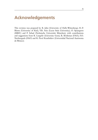 ix
Acknowledgements
This revision was prepared by R. Jahn (University of Halle-Wittenberg), H.-P.
Blume (University of Kiel), V.B. Asio (Leyte State University), O. Spaargaren
(ISRIC) and P. Schad (Technische Universität München), with contributions
and suggestions from R. Langohr (University Gent), R. Brinkman (FAO), F.O.
Nachtergaele (FAO) and R. Pavel Krasilnikov (Universidad Nacional Autónoma
de México).
 