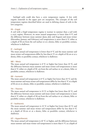 Annex 1 – Explanation of soil temperature regimes 89
Isofrigid soils could also have a cryic temperature regime. A few with
organic materials in the upper part are exceptions. The concepts of the soil
temperature regimes described below are used in defining classes of soils in the
low categories.
FR – Frigid
A soil with a frigid temperature regime is warmer in summer than a soil with
a cryic regime. However, its mean annual temperature is lower than 8 °C and
the difference between mean summer (June, July and August) and mean winter
(December, January and February) soil temperatures is more than 6 °C either at
a depth of 50 cm from the soil surface or at a densic, lithic or paralithic contact,
whichever is shallower.
IF – Isofrigid
The mean annual soil temperature is lower than 8 °C and the mean summer and
mean winter soil temperatures differ by less than 6 °C at a depth of 50 cm or at a
densic, lithic or paralithic contact, whichever is shallower.
ME – Mesic
The mean annual soil temperature is 8 °C or higher but lower than 15 °C, and
the difference between mean summer and mean winter soil temperatures is more
than 6 °C either at a depth of 50 cm from the soil surface or at a densic, lithic or
paralithic contact, whichever is shallower.
IM – Isomesic
The mean annual soil temperature is 8 °C or higher but lower than 15 °C and the
mean summer and mean winter soil temperatures differ by less than 6 °C at a depth
of 50 cm or at a densic, lithic or paralithic contact, whichever is shallower.
TH – Thermic
The mean annual soil temperature is 15 °C or higher but lower than 22 °C, and
the difference between mean summer and mean winter soil temperatures is more
than 6 °C either at a depth of 50 cm from the soil surface or at a densic, lithic or
paralithic contact, whichever is shallower.
IT – Isothermic
The mean annual soil temperature is 15 °C or higher but lower than 22 °C and
the mean summer and mean winter soil temperatures differ by less than 6 °C
at a depth of 50 cm or at a densic, lithic or paralithic contact, whichever is
shallower.
HT – Hyperthermic
The mean annual soil temperature is 22 °C or higher, and the difference between
mean summer and mean winter soil temperatures is more than 6 °C at a depth of
 