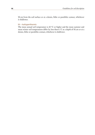 Guidelines for soil description
90
50 cm from the soil surface or at a densic, lithic or paralithic contact, whichever
is shallower.
IH – Isohyperthermic
The mean annual soil temperature is 22 °C or higher and the mean summer and
mean winter soil temperatures differ by less than 6 °C at a depth of 50 cm or at a
densic, lithic or paralithic contact, whichever is shallower.
 