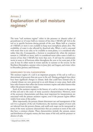 91
Annex 2
Explanation of soil moisture
regimes1
The term “soil moisture regime” refers to the presence or absence either of
groundwater or of water held at a tension of less than 1 500 kPa (pF 4.2) in the
soil or in specific horizons during periods of the year. Water held at a tension
of 1 500 kPa or more is not available to keep most mesophytic plants alive. The
availability of water is also affected by dissolved salts. Where a soil is saturated
with water that is too salty to be available to most plants, it is considered salty
rather than dry. Consequently, a horizon is considered dry when the moisture
tension is 1 500 kPa or more, and it is considered moist when water is held at a
tension of less than 1 500 kPa but more than zero. A soil may be continuously
moist in some or all horizons either throughout the year or for some part of the
year. It may be either moist in winter and dry in summer or the reverse. In the
Northern Hemisphere, summer refers to June, July and August, and winter refers
to December, January and February.
SIGNIFICANCE TO SOIL CLASSIFICATION
The moisture regime of a soil is an important property of the soil as well as a
determinant of processes that can occur in the soil. During geological time, there
have been significant changes in climate. Soils that could have formed only in
a humid climate are now preserved in an arid climate in some areas. Such soils
have relict features that reflect the former moisture regime and other features that
reflect the present moisture regime.
Each of the moisture regimes in the history of a soil is a factor in the genesis
of that soil and is the cause of many accessory characteristics. However, most
of the accessory characteristics and those most important for interpretations are
associated with the present moisture regime, even if the present regime differs
widely from some of the earlier.
More importantly, the present climate determines use and management of the
soil. It is a property of the soil. Furthermore, the moisture regimes of most soils
are inferred from the present climate, and small-scale maps can be interpreted in
terms of the many accessory characteristics that are common to most of the soils
that have a common climate. These characteristics include: the amount, nature
and distribution of organic matter; the base status of the soil; and the presence or
absence of salts.
1 Adapted from USDA, 1999.
 
