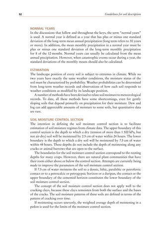 Guidelines for soil description
92
NORMAL YEARS
In the discussions that follow and throughout the keys, the term “normal years”
is used. A normal year is defined as a year that has plus or minus one standard
deviation of the long-term mean annual precipitation (long term refers to 30 years
or more). In addition, the mean monthly precipitation in a normal year must be
plus or minus one standard deviation of the long-term monthly precipitation
for 8 of the 12 months. Normal years can usually be calculated from the mean
annual precipitation. However, when catastrophic events occur during a year, the
standard deviations of the monthly means should also be calculated.
ESTIMATION
The landscape position of every soil is subject to extremes in climate. While no
two years have exactly the same weather conditions, the moisture status of the
soil must be characterized by probability. Weather probabilities can be determined
from long-term weather records and observations of how each soil responds to
weather conditions as modified by its landscape position.
A number of methods have been devised to relate soil moisture to meteorological
records. To date, all these methods have some shortcomings, even for gently
sloping soils that depend primarily on precipitation for their moisture. Dew and
fog can add appreciable amounts of moisture to some soils, but quantitative data
are rare.
SOIL MOISTURE CONTROL SECTION
The intention in defining the soil moisture control section is to facilitate
estimation of soil moisture regimes from climate data. The upper boundary of this
control section is the depth to which a dry (tension of more than 1 500 kPa, but
not air-dry) soil will be moistened by 2.5 cm of water within 24 hours. The lower
boundary is the depth to which a dry soil will be moistened by 7.5 cm of water
within 48 hours. These depths do not include the depth of moistening along any
cracks or animal burrows that are open to the surface.
The boundaries for the soil moisture control section correspond to the rooting
depths for many crops. However, there are natural plant communities that have
their roots either above or below the control section. Attempts are currently being
made to improve the parameters of the soil moisture control section.
If 7.5 cm of water moistens the soil to a densic, lithic, paralithic or petroferric
contact or to a petrocalcic or petrogypsic horizon or a duripan, the contact or the
upper boundary of the cemented horizon constitutes the lower boundary of the
soil moisture control section.
The concept of the soil moisture control section does not apply well to the
cracking clays, because these clays remoisten from both the surface and the bases
of the cracks. The soil moisture patterns of these soils are defined in terms of the
pattern of cracking over time.
If moistening occurs unevenly, the weighted average depth of moistening in a
pedon is used for the limits of the moisture control section.
 